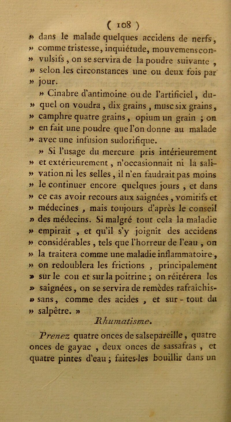 » dans le malade quelques accidens de nerfs, » comme tristesse, inquiétude, mouvemenscon- » vulsifs , on se servira de la poudre suivante , » selon les circonstances une ou deux fois par » jour. » Cinabre d’antimoine ou de l’artificiel, du- » quel on voudra , dix grains , musc six grains, » camphre quatre grains , opium un grain ; on » en fait une poudre que l’on donne au malade » avec une infusion sudorifique. » Si l’usage du mercure pris intérieurement » et extérieurement, n’occasionnait ni la sali- » vation ni les selles, il n’en faudrait pas moins » le continuer encore quelques jours , et dans » ce cas avoir recours aux saignées , vomitifs et » médecines , mais toujours d’après le conseil » des médecins. Si malgré tout cela la maladie » empirait , et qu’il s’y joignît des accidens » considérables , tels que l’horreur de l’eau , on » la traitera comme une maladie inflammatoire, » on redoublera les frictions , principalement 9 sur le cou et sur la poitrine ; on réitérera les » saignées, on se servira de remèdes rafraîchis- â> sans, comme des acides , et sur - tout du >> salpêtre. » BJiumatisme, Prenez quatre onces de salsepareille, quatre onces de gayac , deux onces de sassafras , et quatre pintes d’eau ; faites-les bouillir dans un