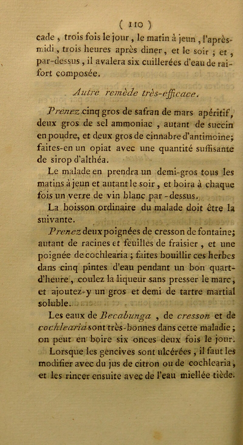 cacle ) trois fois le jour, le matin à jeun , l’après- midi, trois heures après dîner, et le soir ; et , par-dessus, il avalera six cuillerées d’eau de rai- fort composée. Autre reinède très-efficace. Prenez cinq gros de safran de mars apéritif, deux gros de sel ammoniac , autant de succin en poudre, et deux gros de cinnabre d’antimoine; faites-en un opiat avec une quantité suffisante de sirop d’althéa. Le malade en prendra un demi-gros tous les matins à jeun et autant le soir, et boira à chaque fois un verre de vin blanc par - dessus. La boisson ordinaire du malade doit être la suivante. P renez deux poignées de cresson de fontaine; autant de racines et feuilles de fraisier , et une poignée decoclilearia ; faites bouillir ces herbes dans cinq pintes d’eau pendant un bon quart- d’iieure , coulez la liqueur sans presser le marc, et ajoutez-y un gros et demi de tartre martial soluble. Les eaux de Becabunga , de cresson et de cochlearia sont très-bonnes dans cette maladie ; on peut en boire six onces deux fois le jour. Lorsque les gencives sont ulcérées , il faut les modffier avec du jus de citron ou de cochlearia, €t les rincer ensuite avec de l’eau miellée tiède.