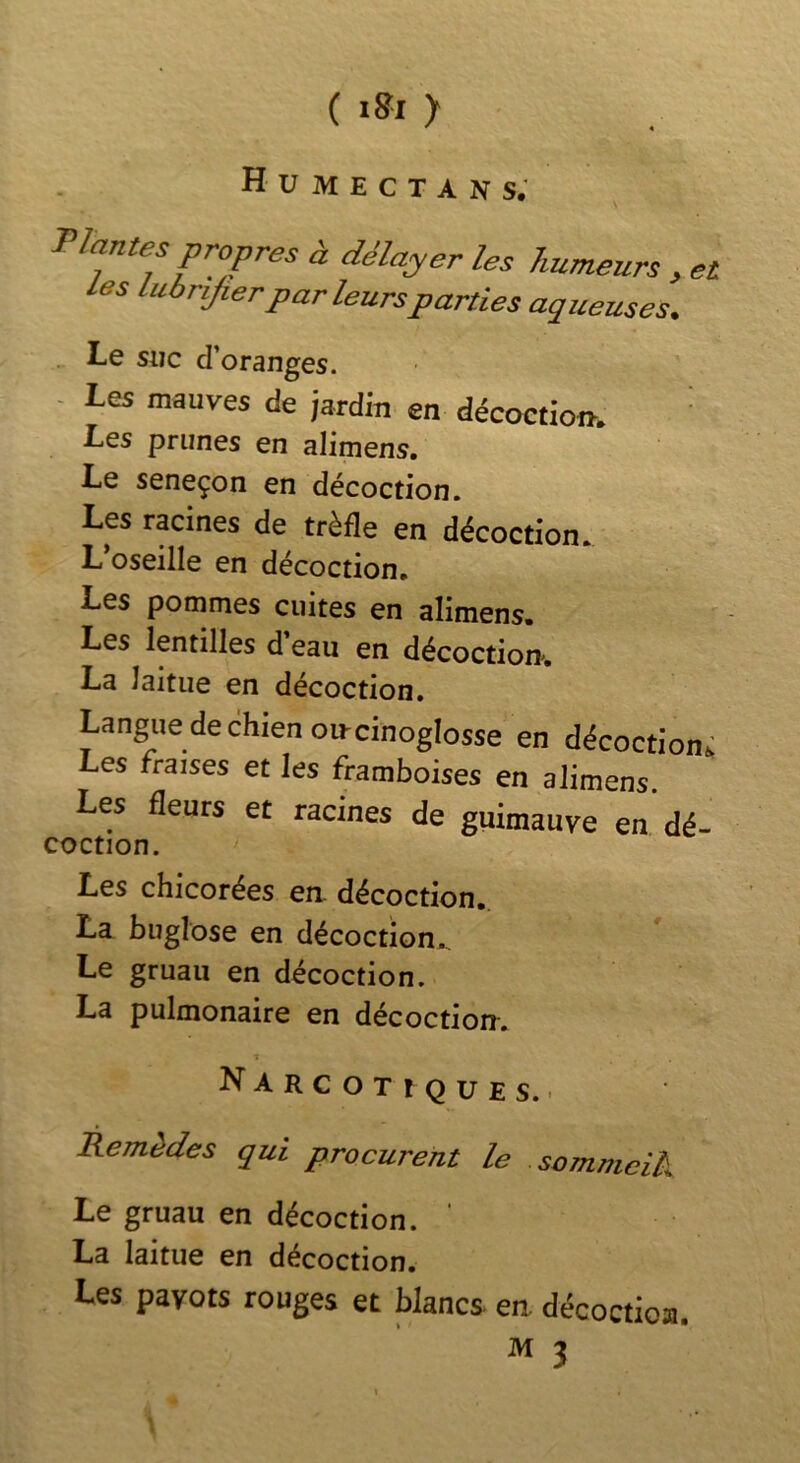( > H U M E C T A N s; Plantes propres à délayer les humeurs , et Les liiàrijier par leurs parties aqueuses. Le suc d'oranges. - Les mauves de jardin en décoction. Les prunes en alimens. Le seneçon en décoction. Les racines de trèfle en décoction. L’oseille en décoction. Les pommes cuites en alimens. Les lentilles d eau en décoction, La laitue en décoction. Langue de chien oncinoglosse en décoction^ Les fraises et les framb^es en alimens Les fleurs et racines de guimauve en dé- coction. Les chicorées ea décoction. La buglose en décoction,. Le gruau en décoction. La pulmonaire en décoction. Narcotiques.. Remèdes qui procurent le sommcik Le gruau en décoction. * La laitue en décoction. Les pavots rouges et blancs- en. décoctioa.