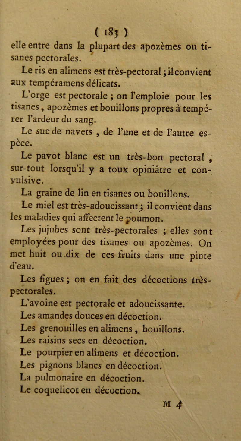 ( ) elle entre dans la plupart des apozèmes ou ti- sanes pectorales. Le ris en alimens est très-pectoral ; il convient aux tempéramens délicats. L’orge est pectorale ; on l’emploie pour les tisanes, apozèmes et bouillons propres à tempé- rer l’ardeur du sang. Le suc de navets , de l’une et de l’autre es- pèce. Le pavot blanc est un très-bon pectoral , sur-tout lorsqu’il y a toux opiniâtre et con- vulsive. La graine de lin en tisanes ou bouillons. Le miel est très-adoucissant ; il convient dans les maladies qui affectent le poumon. Les jujubes sont très-pectorales ; elles sont employées pour des tisanes ou apozèmes. On met huit ou .dix de ces fruits dans une pinte d’eau. Les figues ; on en fait des décoctions très- pectorales. L’avoine est pectorale et adoucissante. Les amandes douces en décoction. Les grenouilles en alimens , bouillons. Les raisins secs en décoction. Le pourpier en alimens et décoction. Les pignons blancs en décoction. La pulmonaire en décoction. Le coquelicot en décoction..