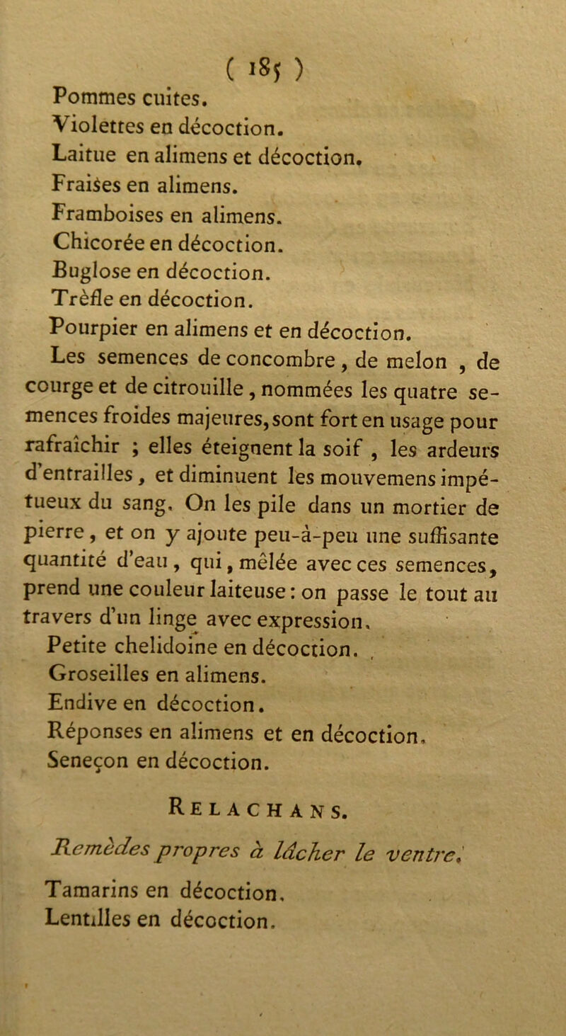 Pommes cuites. Violettes en décoction. Laitue en alimens et décoction. Fraises en alimens. Framboises en alimens. Chicorée en décoction. Buglose en décoction. Trèfle en décoction. Pourpier en alimens et en décoction. Les semences de concombre , de melon , de courge et de citrouille, nommées les quatre se- mences froides majeures, sont fort en usage pour rafraîchir ; elles éteignent la soif , les ardeurs d entrailles, et diminuent les mouvemens impé- tueux du sang. On les pile dans un mortier de pierre, et on y ajoute peu-à-peu une suffisante quantité d’eau , qui, mêlée avec ces semences, prend une couleur laiteuse: on passe le tout au travers d’un linge avec expression. Petite chelidoine en décoction. Groseilles en alimens. Endive en décoction. Réponses en alimens et en décoction. Seneçon en décoction. Relachans. Hemedes propres à lâcher le ventrei Tamarins en décoction. Lentilles en décoction.