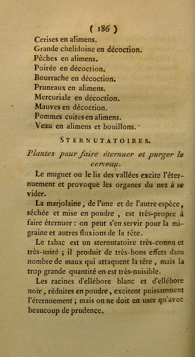 Cerises en alimens. Grande chelidoine en décoction. Pêches en alimens, Poirée en décoction. Bourrache en décoction. Pruneaux en alimens. Mercuriale en décoction. Mauves en décoction. Pommes cuites en alimens. .Veau en alimens et bouillons.' Sternutatoires. Plantes pour faire éternuer et purger le cervecru. Le muguet ou le lis des vallées excite Téter- nuement et provoque les organes du nez à se vider. La marjolaine, de Tune et de Tautre espèce, séchée et mise en poudre , est très-propre â faire éternuer : on peut s’en servir pour la mi- graine et autres fluxions de la tête. Le tabac est un sternutatoire très-connu et très-usité ; il produit de très-bons effets dans nombre de maux qui attaquent la tête , mais la trop grande quantité en est très-nuisible. Les racines d’ellébore blanc et d’ellébore noir, réduites en poudre, excitent puissamment l’éternuement ; mais on ne doit en user qu’avec beaucoup de prudence.