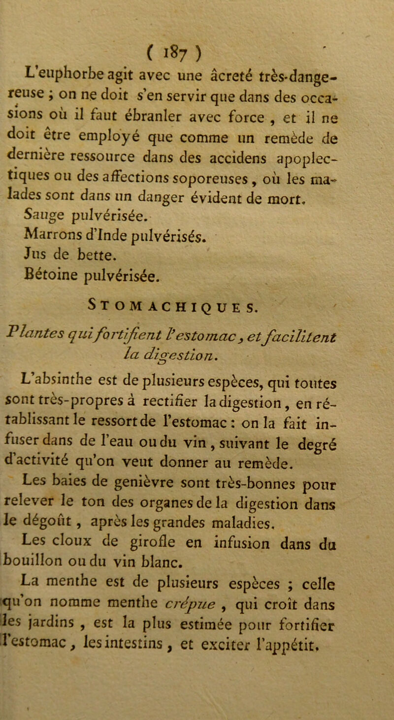 L'euphorbe agit avec une âcreté très-dange- reuse ; on ne doit s’en servir que dans des occa- sions où il faut ébranler avec force , et il ne doit être employé que comme un remède de derniere ressource dans des accidens apoplec- tiques ou des affections soporeuses, où les ma- lades sont dans un danger évident de mort* Sauge pulvérisée. Marrons d’Inde pulvérisés. Jus de bette. Bétoine pulvérisée. Stomachiques. Plantes quifort'iJieTit l'estomac^ etfacîHtent la digestion. L’absinthe est de plusieurs espèces, qui toutes sont très-propres à rectifier la digestion, en ré- tablissant le ressortde l’estomac: onia fait in- fuser dans de l’eau ou du vin , suivant le degré d’activité qu’on veut donner au remède. Les baies de genièvre sont très-bonnes pour relever le ton des organes de la digestion dans le dégoût, après les grandes maladies. Les doux de girofle en infusion dans du bouillon ou du vin blanc. La menthe est de plusieurs espèces ; celle qu on nomme menthe crépue , qui croît dans les jardins , est la plus estimée pour fortifier .1 estomac, les intestins , et exciter l’appétit.