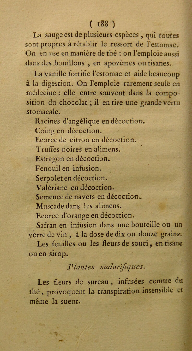 La sauge est de plusieurs espèces , qui toutes sont propres à rétablir le ressort de restomac. On en use en manière de thé : on l’emploie aussi dans des bouillons , en apozèmes ou tisanes. La vanille fortifie l’estomac et aide beaucoup à la digestion. On l’emploie rarement seule en médecine : elle entre souvent dans la compo- sition du chocolat ; il en tire une grande vertu stomacale. Racines d’angélique en décoction. Coing en décoction. Ecorce de citron en décoction. Truffes noires en alimens. Estragon en décoction. Fenouil en infusion. Serpolet en décoction. Valériane en décoction. Semence de navets en décoction. Muscade dans les alimens. Ecorce d’orange en décoction. Safran en infusion dans une bouteille ou un verre de vin , à la dose de dix ou douze grains. Les feuilles ou les fleurs de souci, en tisane ou en sirop. liantes sudorifiqiLes. Les fleurs de sureau , infusées comme du thé, provoquent la transpiration insensible et même la sueur.