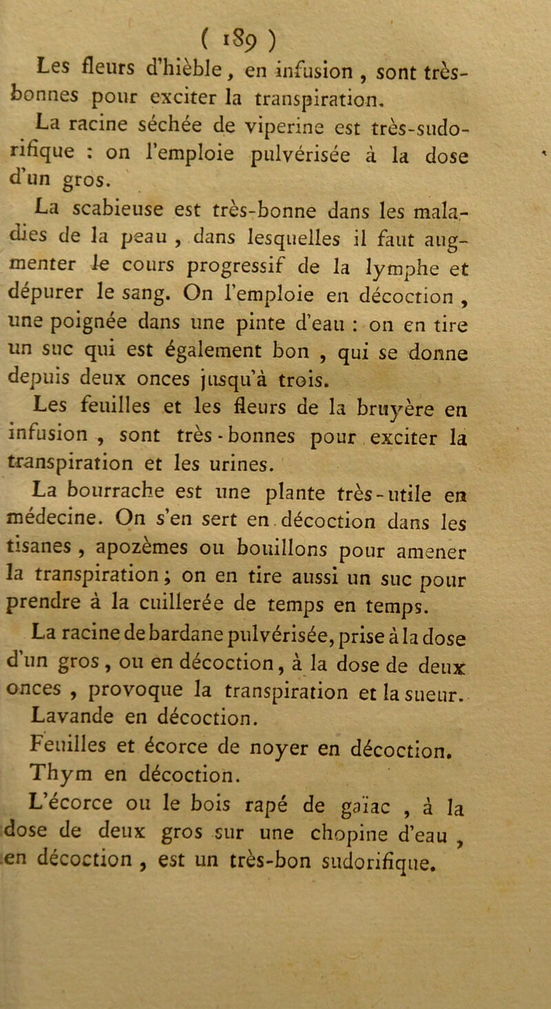 Les fleurs d’hièble, en infusion , sont très- bonnes pour exciter la transpiration, La racine séchée de vipérine est très-sudo- rifique : on l’emploie pulvérisée à la dose d’un gros. La scabieuse est très-bonne dans les mala- dies de la peau , dans lesquelles il faut aug- menter le cours progressif de la lymphe et dépurer le sang. On 1 emploie en décoction , une poignée dans une pinte d’eau : on en tire un suc qui est également bon , qui se donne depuis deux onces jusqu’à trois. Les feuilles et les fleurs de la bruyère en infusion , sont très - bonnes pour exciter la transpiration et les urines. La bourrache est une plante très-utile en médecine. On s’en sert en décoction dans les tisanes , apozèmes ou bouillons pour amener la transpiration ; on en tire aussi un suc pour prendre à la cuillerée de temps en temps. La racine de bardane pulvérisée, prise à la dose d’un gros , ou en décoction, à la dose de deux onces , provoque la transpiration et la sueur. Lavande en décoction. Feuilles et écorce de noyer en décoction. Thym en décoction. L’écorce ou le bois râpé de gaïac , à la dose de deux gros sur une chopine d’eau , .en décoction , est un très-bon sudorifique.