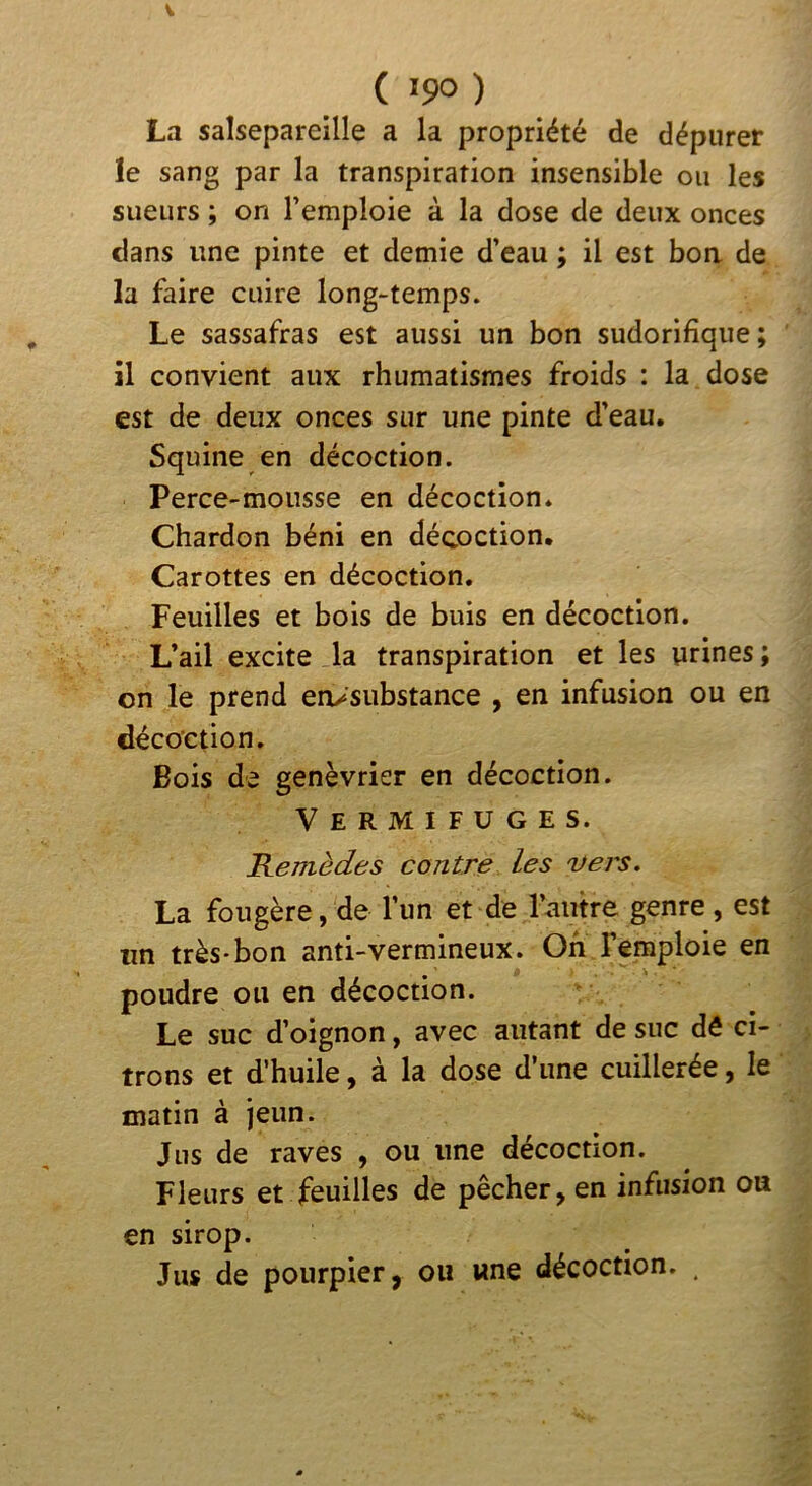 ( >90 ) La salsepareille a la propriété de dépurer le sang par la transpiration insensible ou les sueurs ; on l’emploie à la dose de deux onces dans une pinte et demie d’eau ; il est bon de la faire cuire long-temps. Le sassafras est aussi un bon sudorifique; il convient aux rhumatismes froids : la dose est de deux onces sur une pinte d’eau. Squine en décoction. Perce-mousse en décoction* Chardon béni en décoction. Carottes en décoction. Feuilles et bois de buis en décoction. L’ail excite la transpiration et les urines; on le prend en^substance , en infusion ou en décoction. Bois de genévrier en décoction. Vermifuges. Remèdes contre les vers. La fougère, de l’un et de l’autre genre, est un très*bon anti-vermineux. Oh l’emploie en poudre ou en décoction. Le suc d’oignon, avec autant de suc dô ci- trons et d’huile, à la dose d’une cuillerée, le matin à jeun. Jus de raves , ou une décoction. Fleurs et feuilles de pêcher, en infusion ou en sirop. Jus de pourpier, ou une décoction. ,