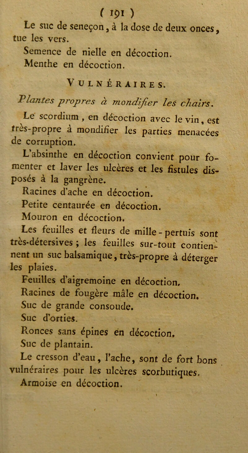 Le suc de seneçon, à la dose de deux onces p tiie les vers. Semence de nielle en décoction. Menthe en décoction. V ÜLNÉRAIRES. Triantes propres à mondîjier les chairs* Le scordiiim , en décoction avec le vin, est tres-propre à mondiher les parties menacées de corruption. L’absinthe en décoction convient pour fo- menter et laver les ulcères et les fistules dis- posés à la gangrène. Racines dache en décoction. Petite centaurée en décoction. Mouron en décoction, Les feuilles et fleurs de mille - pertuis sont très-détersives ; les feuilles sur-tout contien- nent un suc balsamique, très-propre à déterger les plaies. Feuilles d’aigremoine en décoction. Racines de fougère mâle en décoction. Suc de grande consolide. Suc d’orties. Ronces sans épines en décoction. Suc de plantain. Le cresson d’eau, Tache, sont de fort bons vulnéraires pour les ulcères scorbutiques. Armoise en décoction.