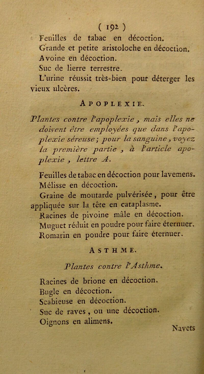 Feuilles de tabac en décoction. Grande et petite aristoloche en décoction. Avoine en décoction. Suc de lierre terrestre. L’urine réussit très-bien pour déterger les vieux ulcères. A P O P L E X I E. Plante's contre Vapoplexie , mais elles ne doivent être employées que dans Vapo- plexie séreuse; pour la sanguine, voyez la première partie , à l'article apo- plexie , lettre A. Feuilles de tabac en décoction pour lavemens. Mélisse en décoction. Graine de moutarde pulvérisée, pour être appliquée sur la tête en cataplasme. Racines de pivoine mâle en décoction. Muguet réduit en poudre pour faire éternuer. Romarin en poudre pour faire éternuer. Asthme. Plantes contre VAsthme, Racines de brione en décoction. Bugle en décoction. Scabieuse en décoction. Suc de raves, ou une décoction. Oisnons en alimens. O Navets