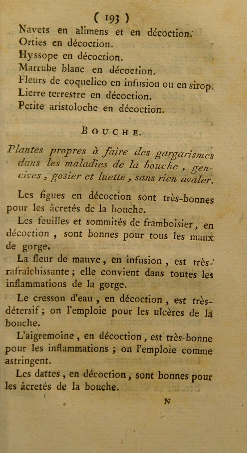 Nav6ts 6n aliinens et en décoction»' Orties en décoction. Hyssope en décoction. Marnibe blanc en décoction. Fleurs de coqiielico en infusion ou en sirop. Lierre terrestre en décoction. Petite aristoloche en décoction. Bouche. Vlantes propres à faire des gargaiismes dans les maladies de la houche ^ g^n,’~ cives , gosier et luette , sans rien avaler. Les figues en décoction sont très-bonnes pour les âcretés de la bouche. Les feuilles et sommités de framboisier, en décoction , sont bonnes pour tous les maux de gorge. La fleur de mauve, en infusion , est très- rafraîchissante ; elle convient dans toutes les inflammations de la gorge. Le cresson d’eau , en décoction , est très- détersif ; on l’emploie pour les ulcères de là bouche. L’aigremoine , en décoction, est très-bonne pour les inflammations ; on l’emploie comme astringent. Les dattes , en décoction, sont bonnes pour les âcretés de la bouche. N