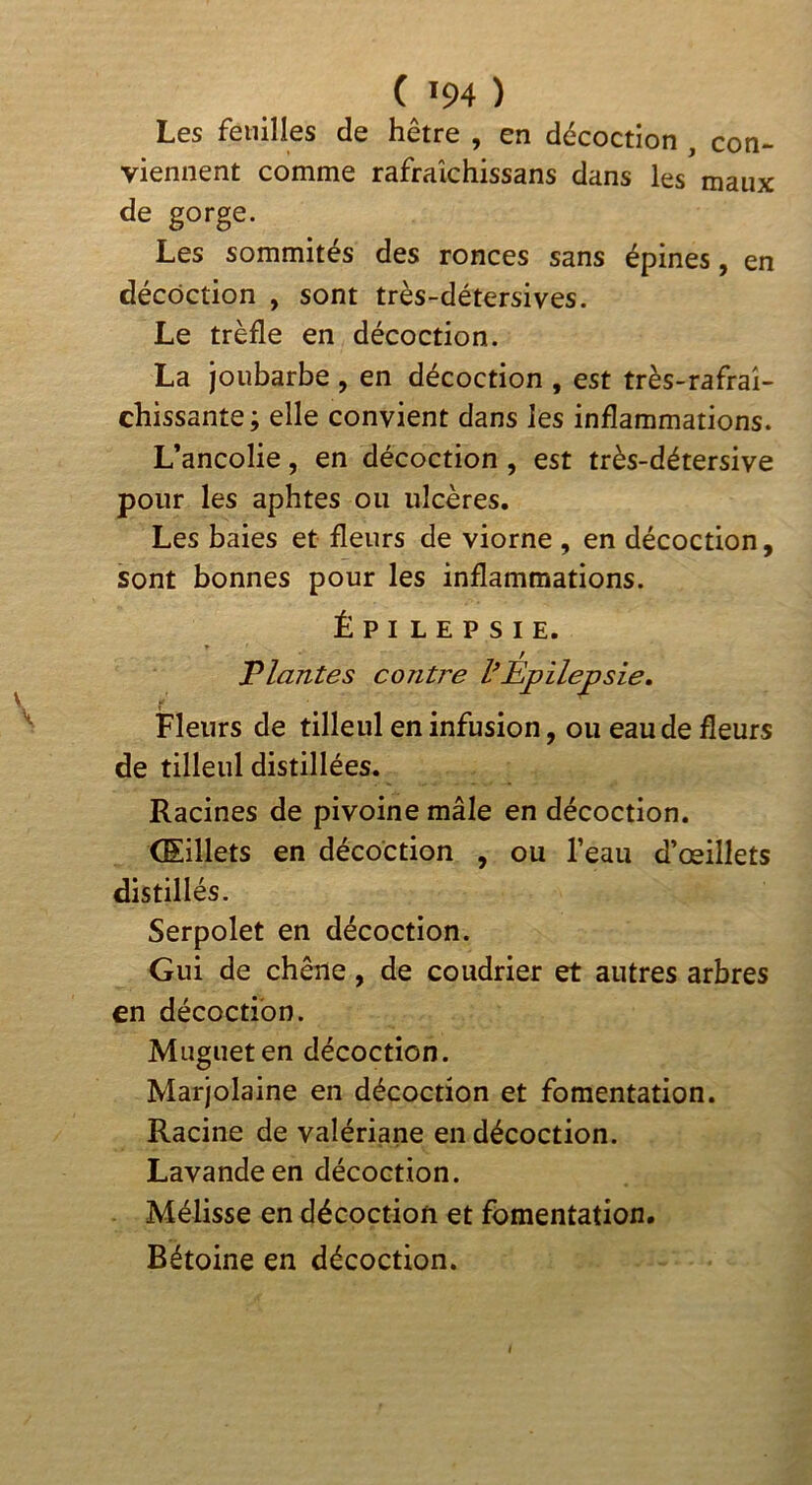 ( ^94 ) Les feuilles de hêtre , en décoction , con- viennent comme rafraîchissans dans les maux de gorge. Les sommités des ronces sans épines, en décoction , sont très-détersives. Le trèfle en décoction. La joubarbe , en décoction , est très-rafraî- chissante ; elle convient dans les inflammations. L’ancolie, en décoction, est très-détersive pour les aphtes ou ulcères. Les baies et fleurs de viorne , en décoction, sont bonnes pour les inflammations. ÉPILEPSIE. Triantes contre VEpilepsie, Fleurs de tilleul en infusion, ou eau de fleurs de tilleul distillées. Racines de pivoine mâle en décoction. Œillets en décoction , ou l’eau d’œillets distillés. Serpolet en décoction. Gui de chêne, de coudrier et autres arbres en décoction. Muguet en décoction. Marjolaine en décoction et fomentation. Racine de valériane en décoction. Lavande en décoction. Mélisse en décoction et fomentation.