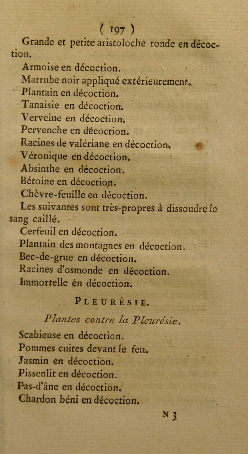 Grande et petite aristoloche ronde en décoc- tion. Armoise en décoction. Marrube noir appliqué extérieurement^ Plantain en décoction. Tanaisie en décoction. Verveine en décoction. Pervenche en décoction. Racines de valériane en décoction^ Véronique en décoction. Absinthe en décoction. Bétoine en décoction. Chèvre-feuille en décoction. Les suivantes sont très-propres à dissoudre le sang caillé. • Cerfeuil en décoction. Plantain des montagnes en décoction. Bec-de-grue en décoction. Racines dosmonde en décoction. Immortelle én décoction. Pleurésie. Plantes contre la Pleurésie. Scabieuse en décoction. Pommes cuites devant le feu. Jasmin en décoction. Pissenlit en décoction. F^s-d’ ane en décoction. Chardon béni en décoction, ^3