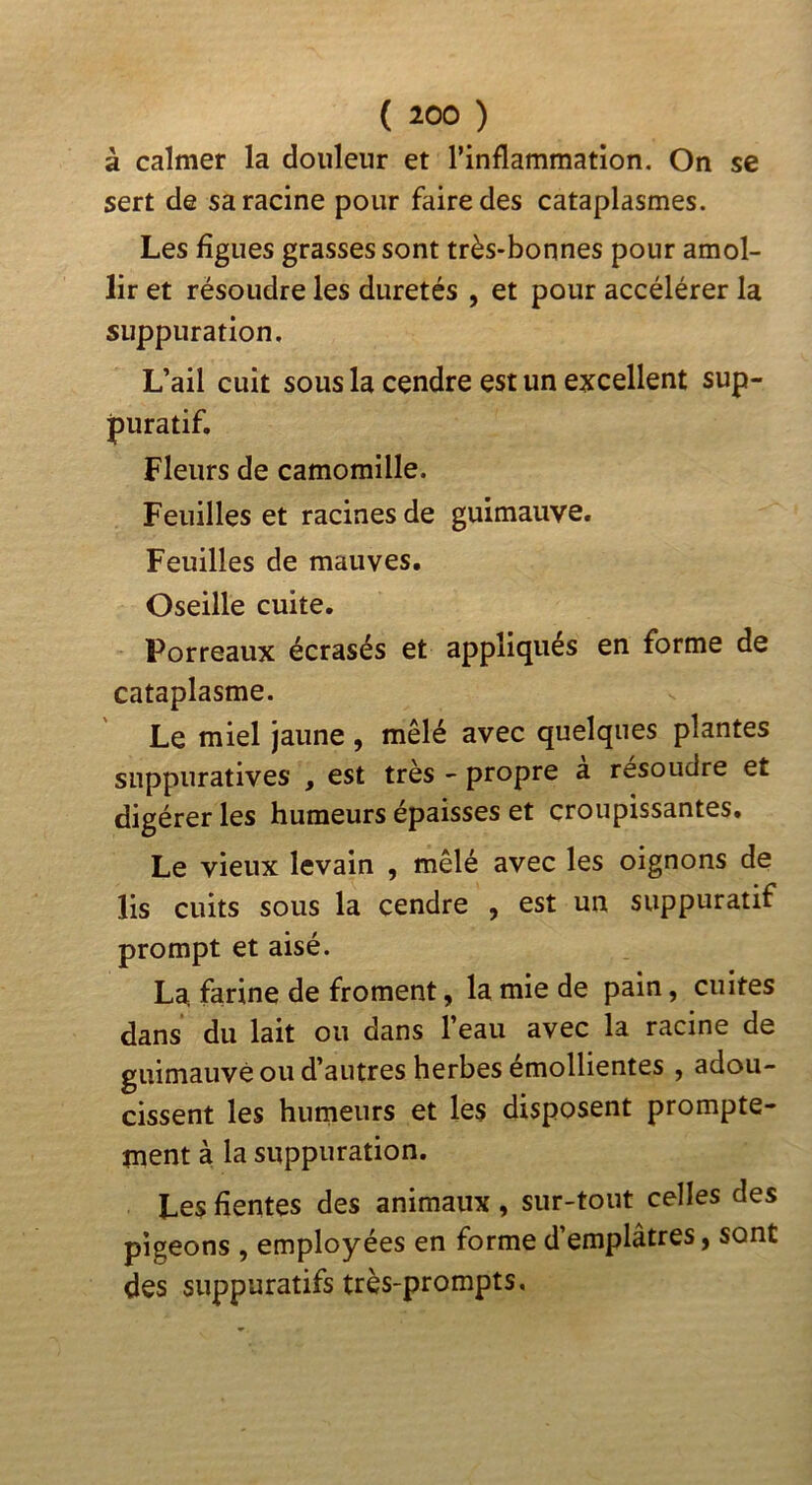 à calmer la douleur et l’inflammation. On se sert de sa racine pour faire des cataplasmes. Les figues grasses sont très-bonnes pour amol- lir et résoudre les duretés , et pour accélérer la suppuration. L’ail cuit sous la cendre est un excellent sup- puratif. Fleurs de camomille. Feuilles et racines de guimauve. Feuilles de mauves. Oseille cuite. Porreaux écrasés et appliqués en forme de cataplasme. Le miel jaune, mêlé avec quelques plantes suppuratives , est très - propre a résoudre et digérer les humeurs épaisses et croupissantes. Le vieux levain , mêlé avec les oignons de lis cuits sous la cendre , est un suppuratif prompt et aisé. La farine de froment, la mie de pain, cuites dans du lait ou dans l’eau avec la racine de guimauve ou d’autres herbes émollientes , adou- cissent les humeurs et les disposent prompte- ment à la suppuration. Les fientes des animaux, sur-tout celles des pigeons , employées en forme d’emplâtres, sont des suppuratifs très-prompts.