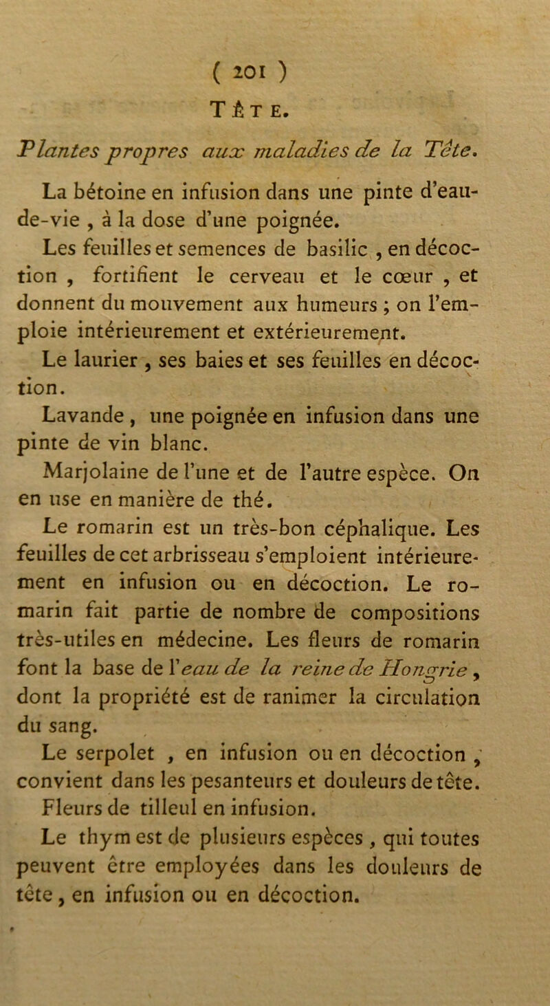 T JÊ T E. Plantes propres aux maladies de la Tête, La bétoine en infusion dans une pinte d’eau- de-vie , à la dose d’une poignée. Les feuilles et semences de basilic , en décoc- tion , fortifient le cerveau et le cœur , et donnent du mouvement aux humeurs ; on l’em- ploie intérieurement et extérieurement. Le laurier , ses baies et ses feuilles en décoc- tion. Lavande , une poignée en infusion dans une pinte de vin blanc. Marjolaine de l’une et de l’autre espèce. On en use en manière de thé. Le romarin est un très-bon céphalique. Les feuilles de cet arbrisseau s’emploient intérieure- ment en infusion ou en décoction. Le ro- marin fait partie de nombre de compositions très-utiles en médecine. Les fleurs de romarin font la base de Xeau de la reine de Honorie - dont la propriété est de ranimer la circulation du sang. Le serpolet , en infusion ou en décoction convient dans les pesanteurs et douleurs de tête. Fleurs de tilleul en infusion. Le thym est de plusieurs espèces , qui toutes peuvent être employées dans les douleurs de tête, en infusion ou en décoction.