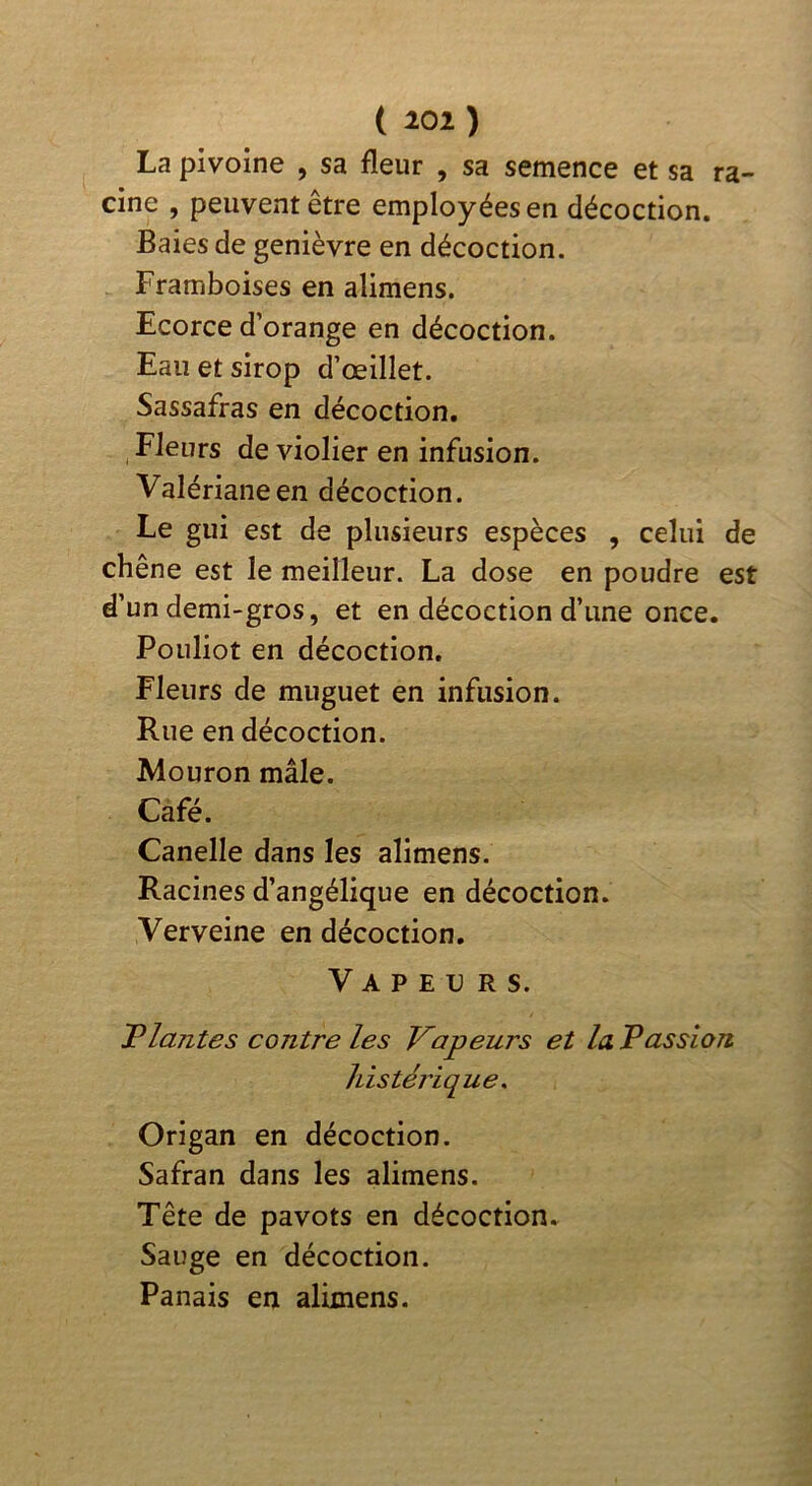 La pivoine , sa fleur , sa semence et sa ra- cine , peuvent être employées en décoction. Baies de genièvre en décoction. Framboises en alimens. Ecorce d’orange en décoction. Eau et sirop d’œillet. Sassafras en décoction. Fleurs de violier en infusion. Valériane en décoction. Le gui est de plusieurs espèces , celui de chêne est le meilleur. La dose en poudre est d’un demi-gros, et en décoction d’une once. Pouliot en décoction. Fleurs de muguet en infusion. Rue en décoction. Mouron mâle. Café. Canelle dans les alimens. Racines d’angélique en décoction. Verveine en décoction. Vapeurs. Tlantes contre les Vapeurs et la. Passion Idstérique, Origan en décoction. Safran dans les alimens. Tête de pavots en décoction. Sauge en décoction. Panais en alimens.