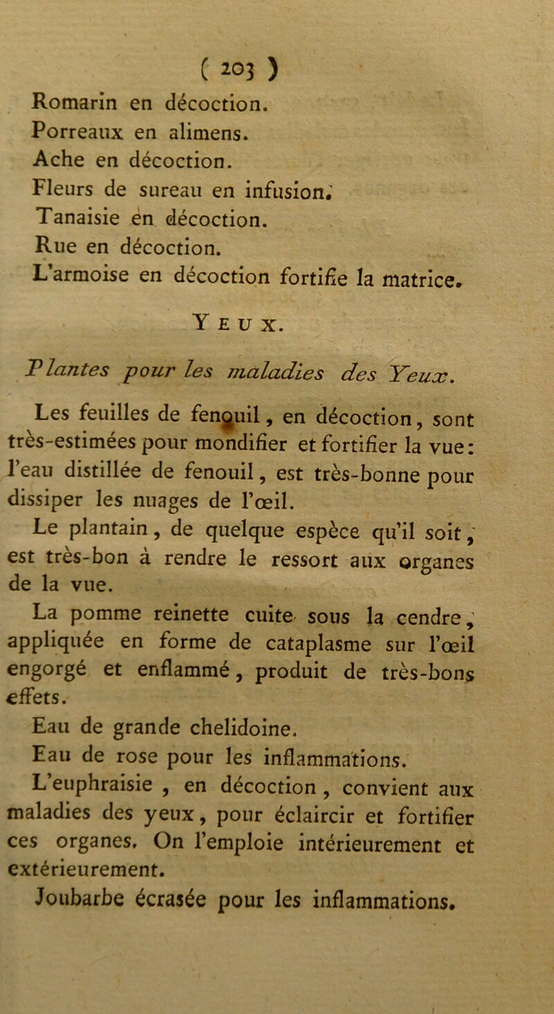 ( Î03 ) Romarin en décoction. Porreaux en alimens. Ache en décoction. Fleurs de sureau en infusion; Tanaisie en décoction. Rue en décoction. L’armoise en décoction fortifie la matrice. Yeux. Tlantes pour les maladies des Yeux. Les feuilles de fenouil, en décoction, sont très-estimees pour mondifier et fortifier la vuei l’eau distillée de fenouil, est très-bonne pour dissiper les nuages de l’œil. Le plantain, de quelque espèce qu’il soit est tres-bon a rendre le ressort aux organes de la vue. La pomme reinette cuite sous la cendre; appliquée en forme de cataplasme sur l’œil engorgé et enflammé, produit de très-bons effets. Eau de grande chelidoine. Eau de rose pour les inflammations. L euphraisie , en décoction , convient aux maladies des yeux, pour éclaircir et fortifier ces organes. On l’emploie intérieurement et extérieurement. Joubarbe écrasée pour les inflammations. ?