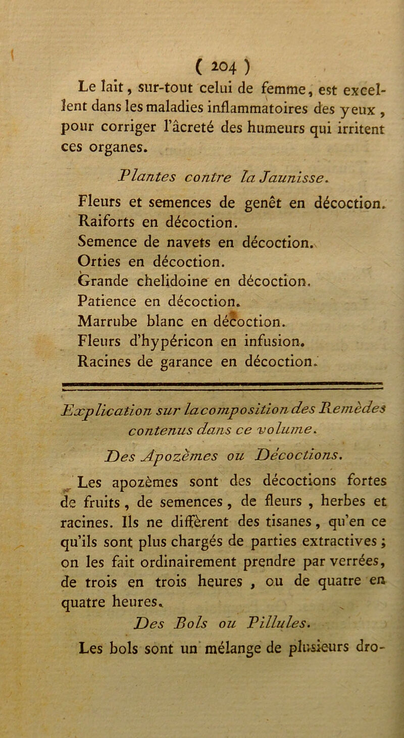 Le lait, sur-tout celui de femme, est excel- lent dans les maladies inflammatoires des yeux , pour corriger l’âcreté des humeurs qui irritent ces organes. Plantes contre la Jaunisse, Fleurs et semences de genêt en décoction. Raiforts en décoction. Semence de navets en décoction. Orties en décoction. Grande chelidoine en décoction. Patience en décoction. Marriihe blanc en décoction. Fleurs d’hypéricon en infusion. Racines de garance en décoction. Explication sur lacomposition des Remèdes contenus dans ce volume. Des Apozèmes ou Décoctions, J Les apozèmes sont des décoctions fortes de fruits, de semences, de fleurs , herbes et racines. Ils ne diffèrent des tisanes, qu’en ce qu’ils sont plus chargés de parties extractives ; on les fait ordinairement prendre parverrées, de trois en trois heures , ou de quatre en quatre heures. Des Bols ou Pillules. Les bols sont un mélange de plusieurs dro-