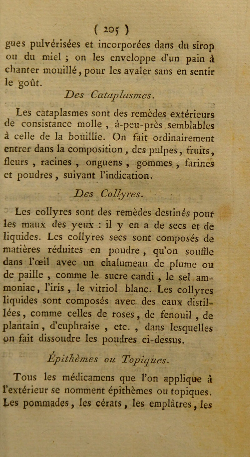 gués pulvérisées et incorporées dans du sirop ou du miel ; on les enveloppe d’un pain à chanter mouillé, pour les avaler sans en sentir le goût. Des Cataplasmes. Les cataplasmes sont des remèdes extérieurs de consistance molle , à-peu-près semblables à celle de la bouillie. On fait ordinairement entrer dans la composition, des pulpes, fruits, fleurs , racines , onguens , gommes , farines et poudres, suivant l’indication. Des Collyres. Les collyres sont des remèdes destinés pour les maux des yeux : il y en a de secs et de liquides. Les collyres secs sont composés de matières réduites en poudre, qu’on souffle dans l’œil avec un chalumeau de plume ou de paille , comme le sucre candi , le sel am- moniac , l’iris , le vitriol blanc. Les collyres liquides sont composés avec des eaux distil- lées , comme celles de roses, de fenouil , de plantain, d’euphraise , etc. , dans lesquelles on fait dissoufflre les poudres ci-dessus. Épithèmes ou Topiques. Tous les médicamens que l’on applique à l’extérieur se nomment épithèmes ou topiques. Les pommades, les cérats, les emplâtres, les