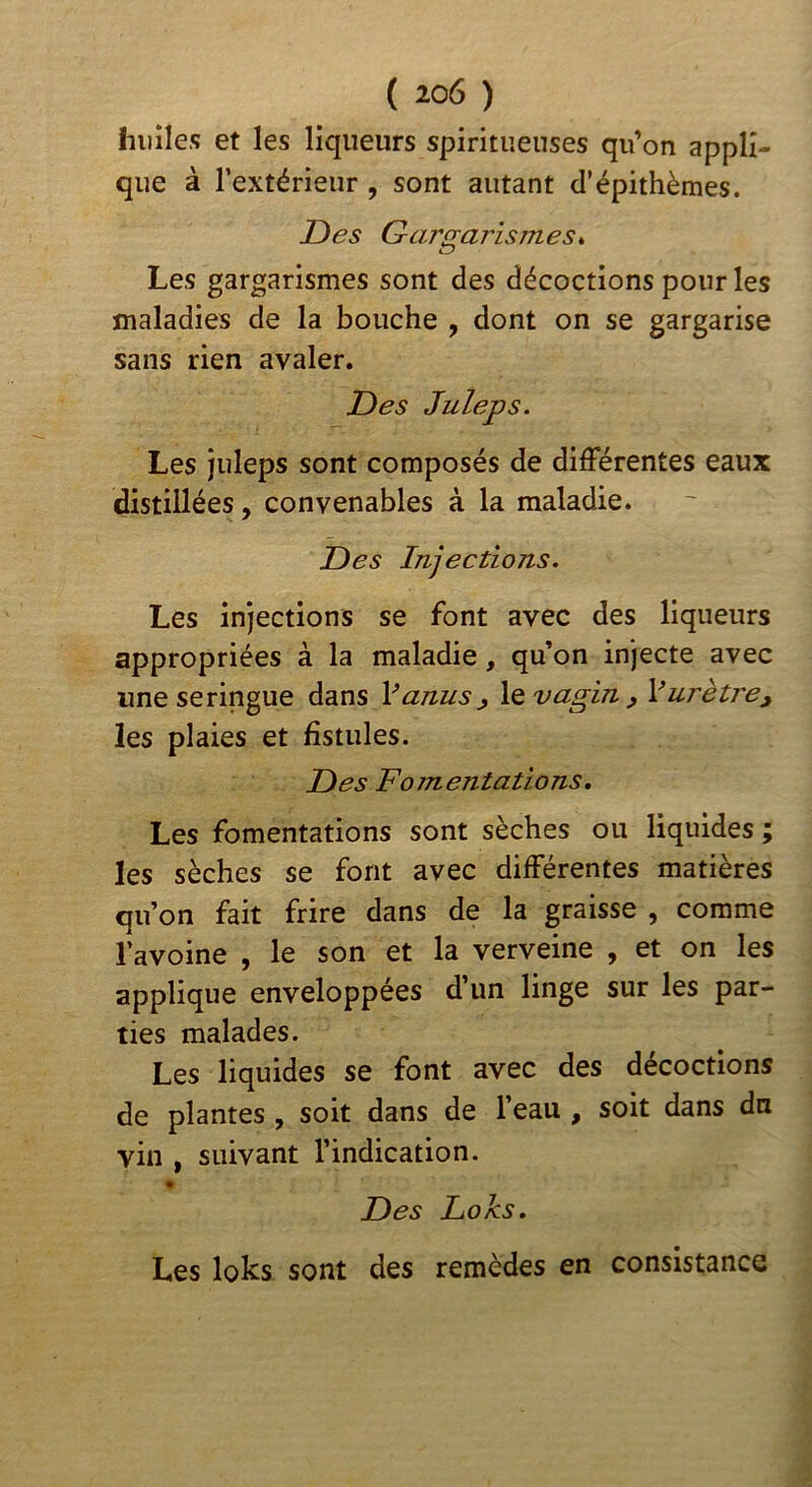 huiles et les liqueurs spiritueuses qu’on appli- que à l’extérieur , sont autant cl’épithèmes. T)es Gargarismes Les gargarismes sont des décoctions pour les maladies de la bouche , dont on se gargarise sans rien avaler. T)es Juleps. Les juleps sont composés de difFérentes eaux distillées, convenables à la maladie. T)es Injections. Les injections se font avec des liqueurs appropriées à la maladie, qu’on injecte avec une seringue Adros V anus ^ le vagin , V urètre y les plaies et fistules. T)es Fomentations, Les fomentations sont sèches ou liquides ; les sèches se font avec difFérentes matières qu’on fait frire dans de la graisse , comme l’avoine , le son et la verveine , et on les applique enveloppées d’un linge sur les par- ties malades. Les liquides se font avec des décoctions de plantes, soit dans de l’eau , soit dans du vin , suivant l’indication. Des Loks, Les loks sont des remèdes en consistance