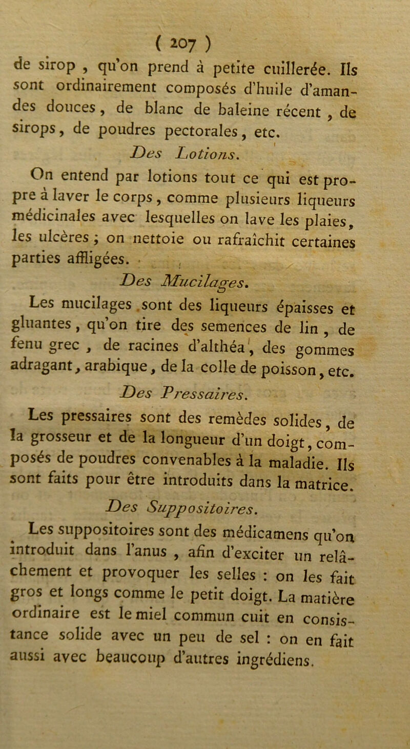 de sirop , qu’on prend à petite cuillerée. Ils sont ordinairement composés d’huile d’aman- des douces, de blanc de baleine récent , de sirops, de poudres pectorales, etc. T)es Lotions. On entend par lotions tout ce qui est pro- pre à laver le corps , comme plusieurs liqueurs médicinales avec lesquelles on lave les plaies, les ulcères j on nettoie ou rafraîchit certaines parties affligées. Des JMucilao-es, O Les mucilages .sont des liqueurs épaisses et gluantes, qu’on tire des semences de lin , de fenu grec , de racines d’althéa', des gommes adragant, arabique, de la colle de poisson, etc. Des Fressaires. Les pressaires sont des remèdes solides, de la grosseur et de la longueur d’un doigt, com- posés de poudres convenables à la maladie. Ils sont faits pour être introduits dans la matrice. Des Suppositoires. Les suppositoires sont des médicamens qu’on introduit dans l’anus , afin d’exciter un relâ- chement et provoquer les selles : on les fait gros et longs comme le petit doigt. La matière ordinaire est le miel commun cuit en consis- tance solide avec un peu de sel : on en fait aussi avec beaucoup d’autres ingrédiens.