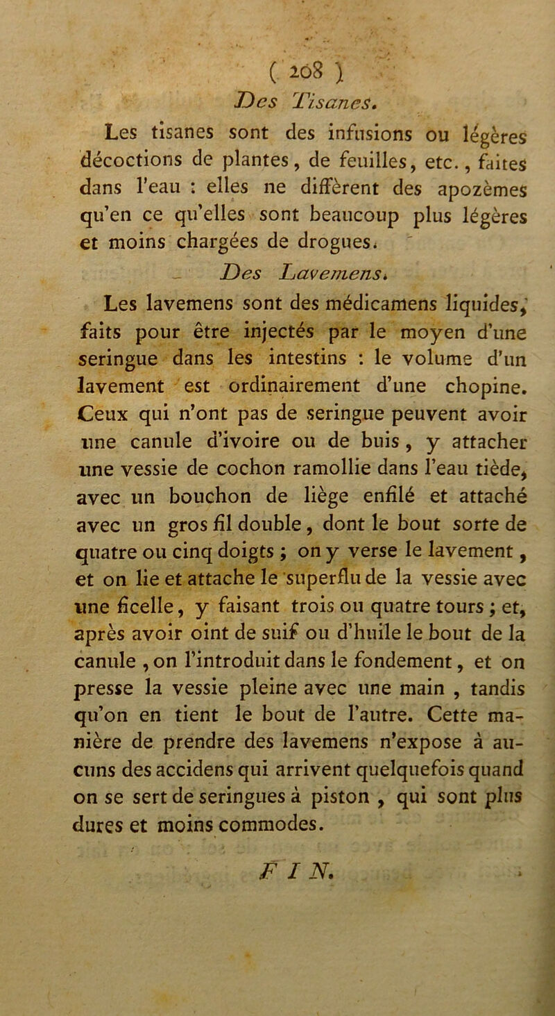 Des 7 1-sanes, Les tisanes sont des infusions ou légères décoctions de plantes, de feuilles, etc., faites dans l’eau : elles ne diffèrent des apozèmes qu’en ce qu’elles sont beaucoup plus légères et moins chargées de drogues* Des IjavemenSk Les lavemens sont des médicamens liquides,' faits pour être injectés par le moyen d’une seringue dans les intestins : le volume d’un lavement est ordinairement d’une chopine. Ceux qui n’ont pas de seringue peuvent avoir une canule d’ivoire ou de buis , y attacher une vessie de cochon ramollie dans l’eau tiède, avec un bouchon de liège enfilé et attaché avec un gros fil double, dont le bout sorte de quatre ou cinq doigts ; on y verse le lavement, et on lie et attache le superflu de la vessie avec une ficelle, y faisant trois ou quatre tours ; et, après avoir oint de suif ou d’huile le bout de la canule , on l’introduit dans le fondement, et on presse la vessie pleine avec une main , tandis qu’on en tient le bout de l’autre. Cette ma- nière de prendre des lavemens n’expose à au- cuns des accidens qui arrivent quelquefois quand on se sert de seringues à piston , qui sont plus dures et moins commodes. D IN.