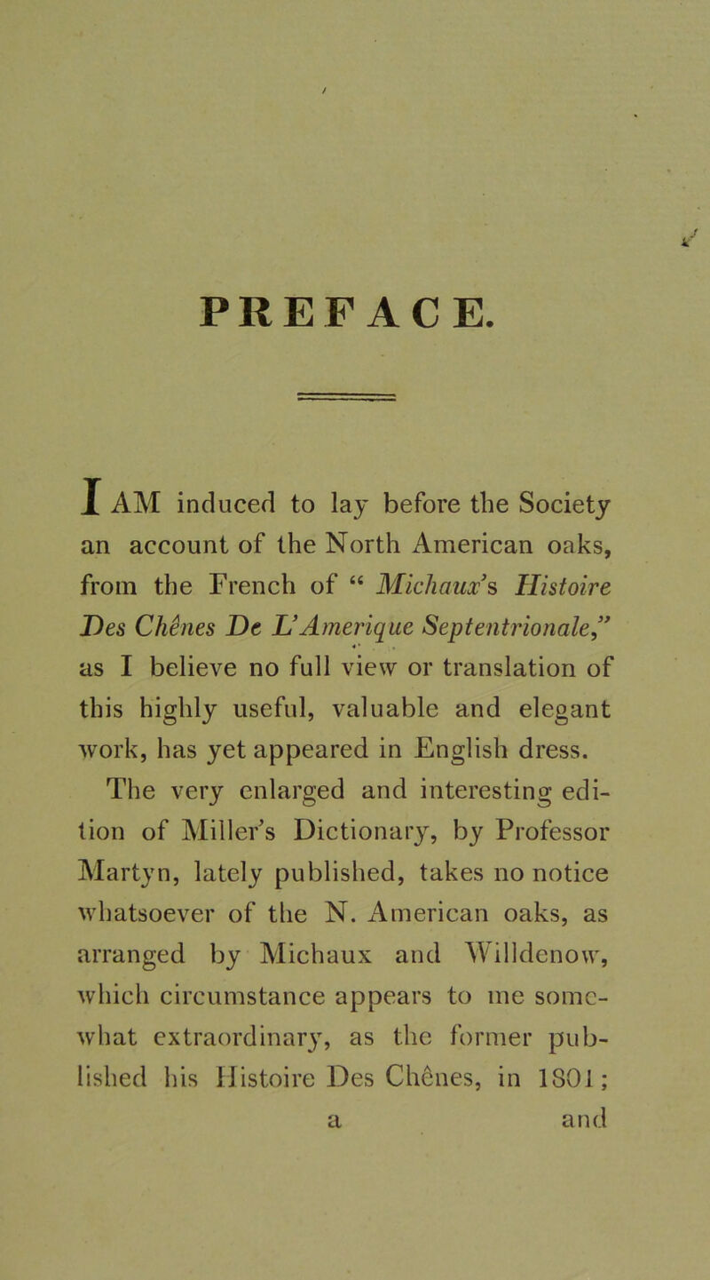 k PREFACE. I AM induced to lay before the Society an account of the North American oaks, from the French of “ Michaux's Ilistoire Des Chines De L’Amerique Septentrionale,’’ as I believe no full view or translation of this highly useful, valuable and elegant work, has yet appeared in English dress. The very enlarged and interesting edi- tion of Miller's Dictionary, by Professor Martyn, lately published, takes no notice whatsoever of the N. American oaks, as arranged by Michaux and Willdenow, which circumstance appears to me somc- what extraordinary, as the former pub- lished his Ilistoire Des Chenes, in 1801; a and