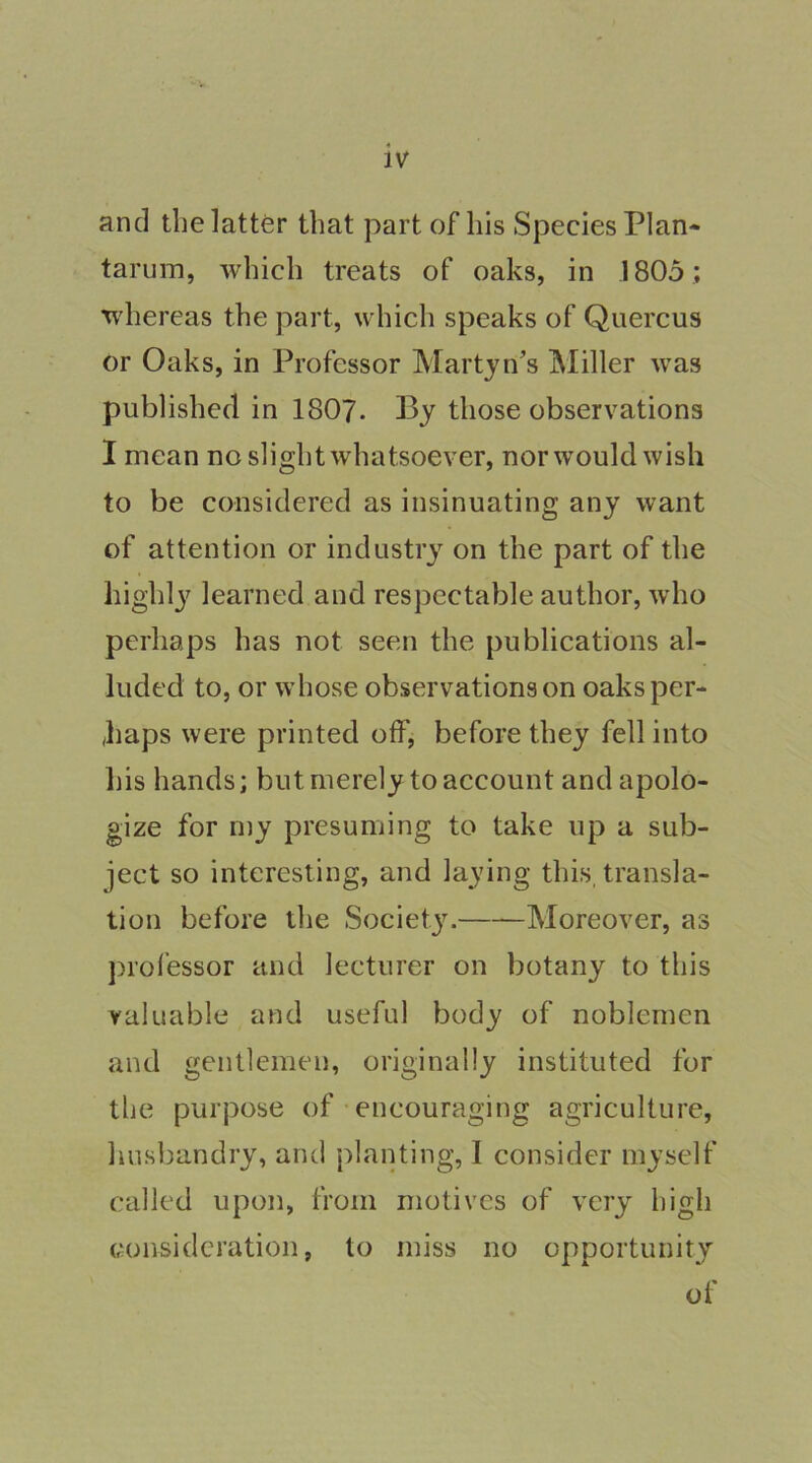 and tlielattfer that part of his Species Plan- tarum, which treats of oaks, in 1805 ; whereas the part, which speaks of Quercus or Oaks, in Professor Martjn’s Miller was published in 1807- Bj those observations I mean no slight whatsoever, nor would wish to be considered as insinuating any want of attention or industry on the part of the highl}^ learned and respectable author, who perhaps has not seen the publications al- luded to, or whose observations on oaks per- haps were printed off, before they fell into his hands; but merely to account and apolo- gize for my presuming to take up a sub- ject so interesting, and laying this, transla- tion before the Society. Moreover, as prol’essor and lecturer on botany to this valuable and useful body of noblemen and gentlemen, originally instituted for the purpose of • encouraging agriculture, husbandry, and planting, I consider myself called upon, from motives of very high consideration, to miss no opportunity of