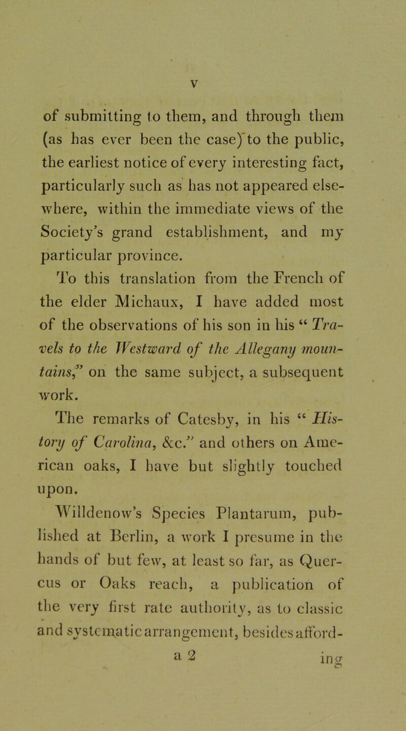 of submitting lo them, and through them (as has ever been the case)'to the public, the earliest notice of every interesting fact, particularly such as has not appeared else- where, within the immediate views of the Society’s grand establishment, and my particular province. To this translation from the French of the elder Michaux, I have added most of the observations of his son in his “ Tra- vels to the Westward of the Allegany moun- tainsf on the same subject, a subsequent work. The remarks of Catesb}% in his “ His- tory of Carolina^ &c.” and others on Ame- rican oaks, I have but slightly touched upon. Willdenow’s Species Plantarum, pub- lished at Berlin, a work I presume in the hands of but few, at least so far, as Quer- cus or Oaks reach, a publication of the very first rate authority, as t(j classic and systematic arrangement, besides afford- a 2 in^
