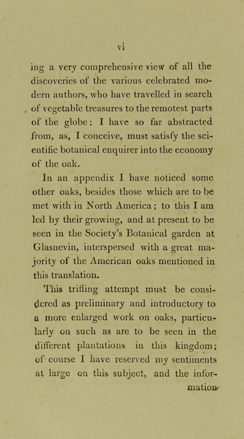 ing a very comprehensive view of all the discoveries of the various celebrated mo- dern authors, who have travelled in search of vegetable treasures to the remotest parts of the globe; I have so far abstracted from, as, I conceive, must satisfy the sci- entific botanical enquirer into the economy of the oak. In an appendix I have noticed some other oaks, besides those which are to be met with in North America; to this I am led by their growing, and at present to be seen in the Society's Botanical garden at Glasnevin, interspersed with a great ma- jority of the American oaks mentioned in this translation. This trifling attempt must be consi- dered as preliminary and introductory to a more enlarged work on oaks, particu- lar! v on such as are to be seen in the different plantations in this kingdom; 0 of- course I have reserved my sentiments at large on this subject, and the infor- mation^
