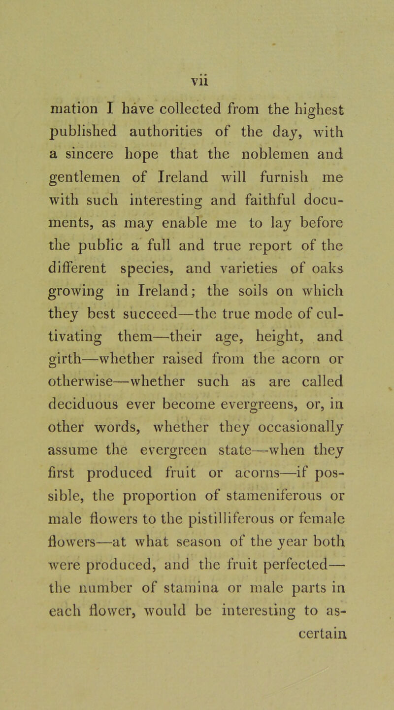 mation I have collected from the highest published authorities of the day, with a sincere hope that the noblemen and gentlemen of Ireland will furnish me with such interesting and faithful docu- ments, as may enable me to lay before the public a full and true report of the different species, and varieties of oaks growing in Ireland; the soils on which they best succeed—the true mode of cul- tivating them—their age, height, and girth—whether raised from the acorn or otherwise—whether such as are called deciduous ever become evergreens, or, in other words, whether they occasionally assume the evergreen state—when they first produced fruit or acorns—if pos- sible, the proportion of stameniferous or male flowers to the pistilliferous or female flowers—at what season of the year both were produced, and the fruit perfected— the number of stamina or male parts in each flower, would be interesting to as- certain