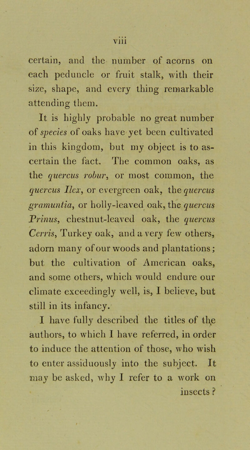 certain, and the number of acorns on each peduncle or fruit stalk, with their size, shape, and every thing remarkable attending them. It is highly probable no great number of species of oaks have-yet been cultivated in this kingdom, but my object is to as- certain the fact. The common oaks, as the qiiercus robiir, or most common, the quercus Ilex, or evergreen oak, the qiiercus gramuntia, or holly-leaved oak, the quercus Prinus, chestnut-leaved oak, the quercus Cerris, Turkey oak, and a very few others, adorn many of our woods and plantations; but the cultivation of American oaks, and some others, which would endure our climate exceedingly well, is, I believe, but still in its infancy. I have fully described the titles of th,e authors, to which I have referred, in order to induce the attention of those, who wish to enter assiduously into the subject. It may be asked, why I refer to a work on insects ?