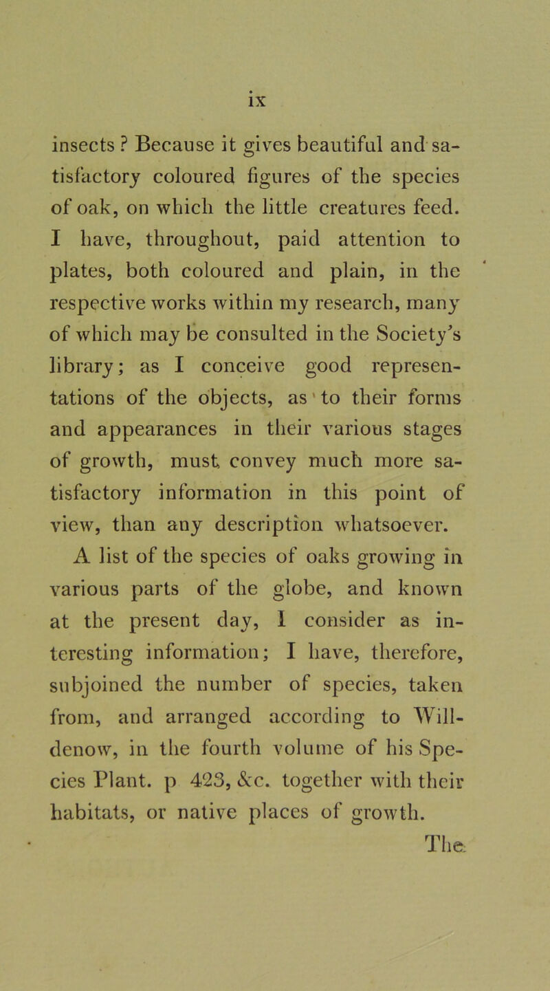 insects ? Because it gives beautiful and sa- tisfactory coloured figures of the species of oak, on which the little creatures feed. I have, throughout, paid attention to plates, both coloured and plain, in the respective works within my research, many of which may be consulted in the Society's library; as I conceive good represen- tations of the objects, as' to their forms and appearances in their various stages of growth, must convey much more sa- tisfactory information in this point of view, than any description whatsoever. A list of the species of oaks growing in various parts of the globe, and known at the present day, 1 consider as in- teresting information; I have, therefore, subjoined the number of species, taken from, and arranged according to Will- denow, in the fourth volume of his Spe- cies Plant, p 423, <Scc. together with their habitats, or native places of growth. The: