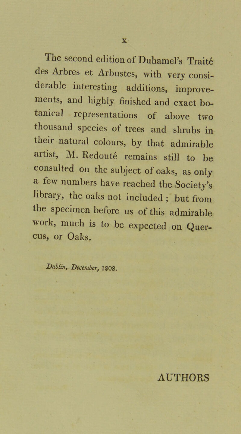 The second edition of Duhamel’s Traite des Arbres et Arbustes, with very consi- derable interesting additions, improve- nients, and highly finished and exact bo- tanical representations of above two thousand species of trees and shrubs in their natural colours, by that admirable artist, M. Redoute remains still to be consulted on the subject of oaks, as only a few numbers have reached the Society's library, the oaks not included ; but from the specimen before us of this admirable work, much is to be expected on Quer- cus, or Oaks. Dublin, December, 1808. AUTPIORS