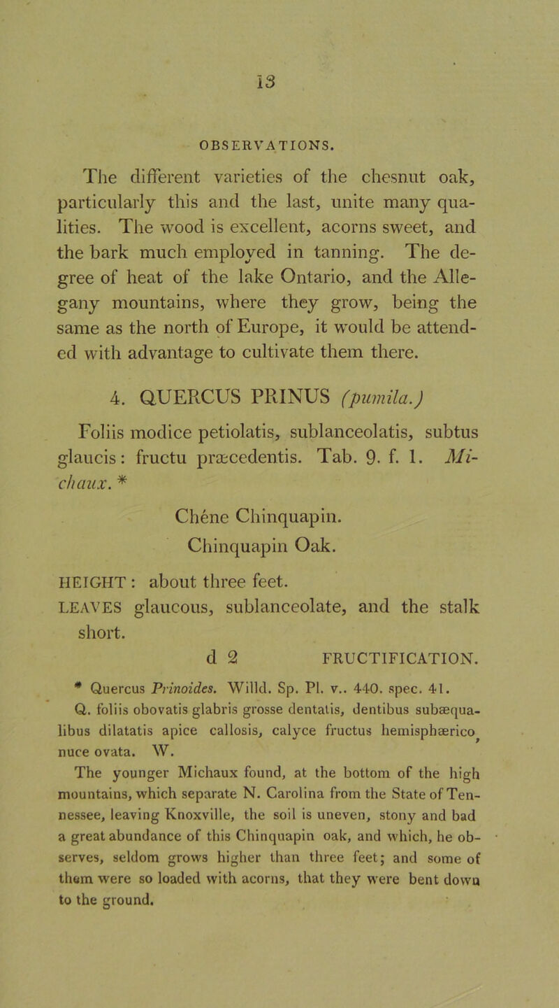 OBSERVATIONS. The different varieties of the chesnut oak, particularly this and the last, unite many qua- lities. The wood is excellent, acorns sweet, and the bark much employed in tanning. The de- gree of heat of the lake Ontario, and the Alle- gany mountains, where they grow, being the same as the north of Europe, it would be attend- ed with advantage to cultivate them there. 4. aUERCUS PRINUS (pumila.) Foliis modice petiolatis, sublanceolatis, subtus glaucis: fructu prascedentis. Tab. 9. f. 1. Mi- chaux. * Chene Chinquapin. Chinquapin Oak. HEIGHT : about three feet. LEAVES glaucous, sublanceolate, and the stalk short. d 2 FRUCTIFICATION. ** Quercus Prinoides. Willd. Sp. PI. v.. 440. spec. 41. Q. foliis obovatis glabris grosse dentalis, dentibus subsequa- libus dilatatis apice callosis, calyce fructus hemisphaerico^ nuce ovata. W. The younger Michaux found, at the bottom of the high mountains, which separate N. Carolina from the State of Ten- nessee, leaving Knoxville, the soil is uneven, stony and bad a great abundance of this Chinquapin oak, and which, he ob- serves, seldom grows higher than three feet; and some of them were so loaded with acorns, that they were bent down to the ground.