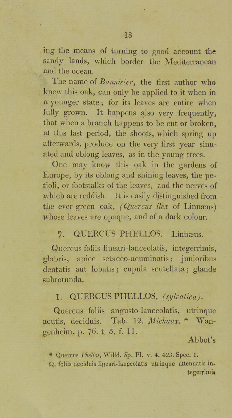 iiig the means of turning to good account the sandy lands, which border the Mediterranean and the ocean, T. he name of the first author who knew this oak, can only be applied to it when in a younger state; for its leaves are entire w'hen fully grown. It happens also very frequently, that when a branch happens to be cut or broken, at this last period, the shoots, which spring up afterwards, produce on the very first year sinu- ated and oblong leaves, as in the young trees. One may know this oak in the gardens of Europe, by its oblong and shining leaves, the pe- tioli, or footstalks of the leaves, and the neiwes of which are reddish. It is easily distinguished from the ever-green oak, f Qucrcus ilex of Linnaeus) whose leaves are opaque, and of a dark colour. 7. aUERCUS PHELLOS. Linna;us. (iuercus foliis lineari-lanceolatis, integerrimis, glabris, apice setaceo-acuminatis; junioribus dentatis aut lobatis; cupula scutellata j glande Bubrotunda, 1. aUERCUS PHELLOS, (sylvalicaj. Quercus foliis angusto-lanceolatis, utrinque acutis, deciduis. Tab. 12. Michaux. * Wan- genheim, p. 76- t. 5, f. 11. Abbot’s * Quercus Phellos, Willd. S’p. PI. v. 4. 4-23. Spec. 1. Q. foliis dpgicluis lj»eari-lanceolatis utrinque attenuatis in- tegerrimis