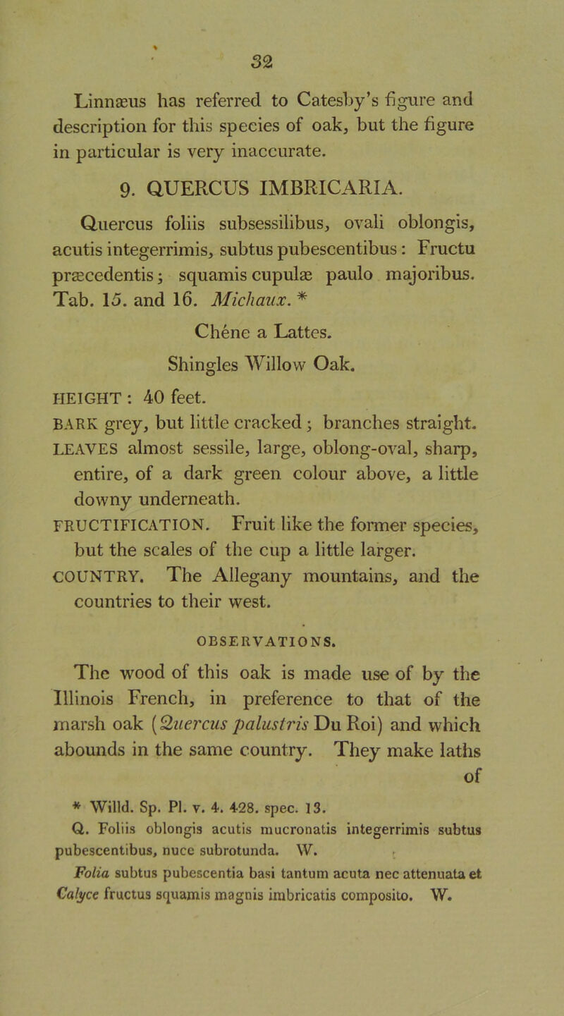 52 Linnseus has referred to Cateshy’s figure and description for this species of oak, but the figure in particular is very inaccurate. 9. aUERCUS IMBRICARIA. Quercus foliis subsessilibus, ovali oblongis, acutis integerrimis, subtus pubescentibus; Fructu preecedentis; squamis cupulas paulo majoribus. Tab. 15. and 16. Michaux. * Chene a Lattes. Shingles Willow Oak. HEIGHT: 40 feet. BARK grey, but little cracked; branches straight. IXAVES almost sessile, large, oblong-oval, sharp, entire, of a dark green colour above, a little downy underneath. FRUCTIFICATION. Fruit like the fonner species, but the scales of the cup a little larger. COUNTRY. The Allegany mountains, and the countries to their west. OBSERVATIONS. The wood of this oak is made use of by the Illinois French, in preference to that of the marsh oak [Quercus paliistris and which abounds in the same country. They make laths of * Willd. Sp. PI. V. 4. 428. spec. 13. QL. Foliis oblongis acutis mucronatis integerrimis subtus pubescentibus, nuce subrotunda. W. . Folia subtus pubescentia basi tantum acuta nec attenuata et Calyce fructus squamis magnis irabricatis composito. W.