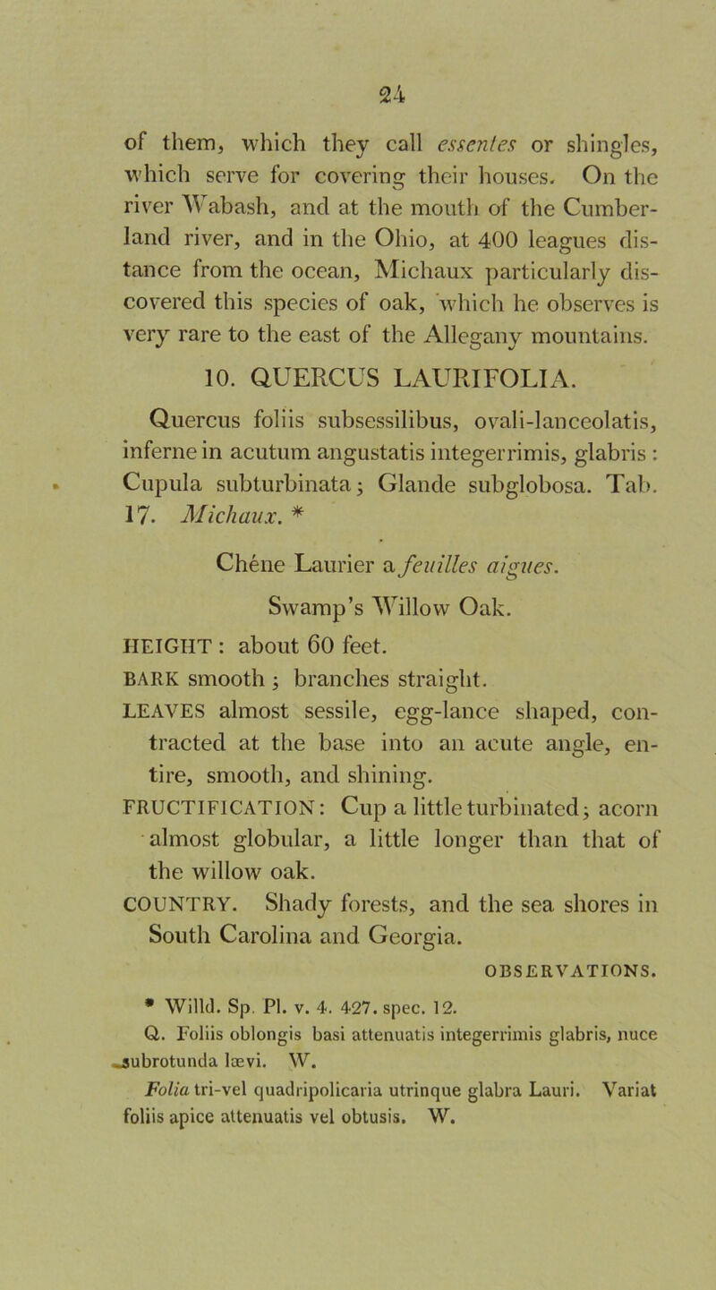 of them, which they call essenles or shingles, W'hich serve for coverino: their houses. On the river Wabash, and at the mouth of the Cumber- land river, and in the Ohio, at 400 leagues dis- tance from the ocean, Michaux particularly dis- covered this species of oak, which he observes is very rare to the east of the Allegany mountains. 10. QUERCUS LAURIFOLIA. Quercus foliis subsessilibus, ovali-lanceolatis, inferne in acutum angustatis integerrimis, glabris : Cupula subturbinata; Glande subglobosa. Tab. 17. Michaux. * Chene Laurier a feuilles aigues. Swamp’s Willow Oak. HEIGHT : about 60 feet. BARK smooth ; branches straight. LEAVES almost sessile, egg-lance shaped, con- tracted at the base into an acute angle, en- tire, smooth, and shining. FRUCTIFICATION: Cup a little turbinated j acorn almost globular, a little longer than that of the willow oak. COUNTRY. Shady forests, and the sea shores in South Carolina and Georgia. OBSERVATIONS. • Willd. Sp. PI. V. 4. 427. spec. 12. G. Foliis oblongis basi attenuatis integerrimis glabris, nuce «subrotunda loevi. W. Folia tri-vel quadripolicaria utrinque glabra Lauri. Variat foliis apice attenuatis vel obtusis. W.