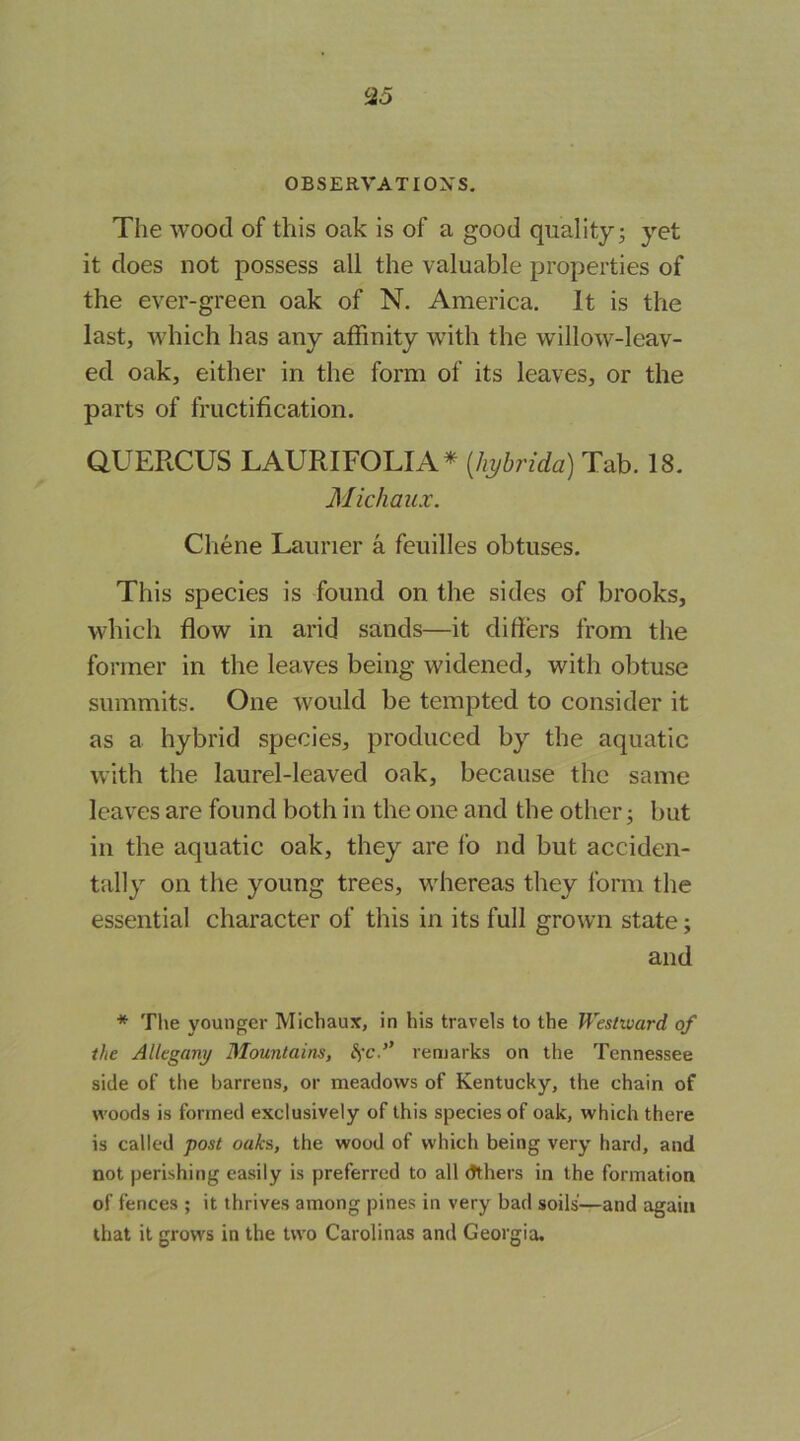 OBSERVATIOXS, The wood of this oak is of a good quality; yet it does not possess all the valuable properties of the ever-green oak of N. America. It is the last, which has any affinity with the willow-leav- ed oak, either in the form of its leaves, or the parts of fructification. aUERCUS LAURIFOLIA* {hybrida) Tab. 18. M ichaux. Chene Launer a feuilles obtuses. This species is found on the sides of brooks, which flow in arid sands—it differs from the former in the leaves being widened, with obtuse summits. One would be tempted to consider it as a hybrid species, produced by the aquatic with the laurel-leaved oak, because the same leaves are found both in the one and the other; but in the aquatic oak, they are fo nd but acciden- tally on the young trees, whereas they form the essential character of this in its full grown state; and * The younger Michaux, in his travels to the Westward of the Allegany Mountains, remarks on the Tennessee side of the barrens, or meadows of Kentucky, the chain of woods is formed exclusively of this species of oak, which there is called post oaks, the wood of which being very hard, and not perishing easily is preferred to all (Jthers in the formation of fences ; it thrives among pines in very bad soils—and again that it grows in the two Carolinas and Georgia,