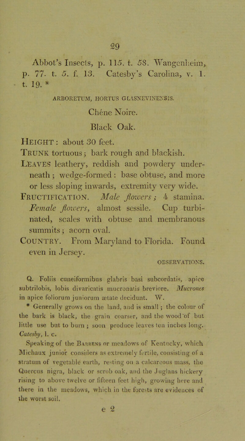 Abbot’s Insects, p. 115. t. 58. Wangcnbeim,. p. 77- t. 5. f. 13. Catesby’s Carolina, v. 1. • t. 19. * ARBORETUM, HORTUS GLASNEVINEXSIS. Chene Noire. Black Oak. Height : about 30 feet. Trunk tortuous; bark rough and blackish. Leaves leathery, reddish and powdery under- neath ; wedge-formed : base obtuse, and more or less sloping inwards, extremity very wide. Fructification. Male flowers; 4 stamina. Female floivers, almost sessile. Cup turbi- nated, scales with obtuse and membranous summits; acorn oval. Country. From Maryland to Florida. Found even in Jersey. OBSERVATIONS. Q. Foliis cuneiformibus glabris basi subcordatis, apice subtrilobis, lobis divaricatis mucronatis breviore. Mucronts in apice foliorum junioruni aetate decidunt. W. • Generally grows on the land, and is small ; the colour of the bark is black, the grain coarser, and the wood'of but little use but to burn ; soon produce leaves ten inches long. Cateshy, 1. c. Speaking of the Bahrrns or meadows of Kentucky, which Michaux junior considers as extremely fertile, consisting of a stratum of vegetable earth, renting on a calcareous mass, the Quercus nigra, black or scrub oak, and the Jnglans hickery rising to above twelve or fifteen feet high, growing here and there in the meadows, which in the forests are evidences of the worst soil. e 2