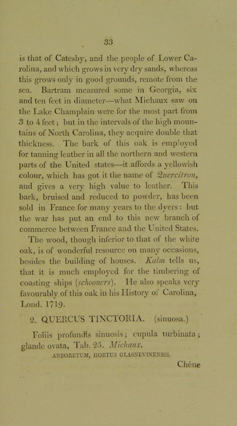 is that of Catesby, and the people of Lower Ca- rolina, and which grows in very dry sands, whereas this grows only in good grounds, remote from the sea. Bartram measured some in Georgia, six and ten feet in diameter—what Michaux saw on the Lake Champlain were for the most part from 3 to 4 feet; but in the intervals of the high moun- tains of North Carolina, they acquire double that thickness. The bark of this oak is employed for tanning leather in all the northern and western parts of the United states—it affords a yellowish colour, which has got it the name of Quercitron, and gives a very high value to leather. This bark, bruised and reduced to powder, has been sold in France for many years to the dyers : but the war has put an end to this new branch of commerce between France and the United States. The wood, though inferior to that of the white oak, is of wonderful resource on many occasions, besides the building of houses. Kahn tells us, that it is much employed for the timbering of coasting ships [schooners), lie also speaks very favourably of this oak in his History of Carolina, T..ond. 1719- 2. aUERCUS TINCTORIA. (sinuosa.) Foliis profundis sinuosis; cupula turbinata; glandc ovata, Tab. 2o. Michaux. AREORETU.M, ilORTUS GLASNLVINENSIS. Chene