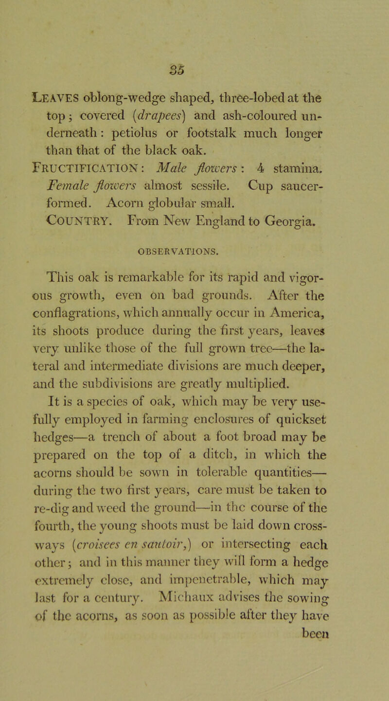 Leaves oblong-wedge shaped, three-lobed at the top; covered [drapees) and ash-coloured un- derneath : petiolus or footstalk much longer than that of the black oak. Fructification : Male flowers : 4 stamina. Female flowers almost sessile. Cup saucer- formed. Acorn globular small. Country. From New England to Georgia. OBSERVATIONS. This oak is remarkable for its rapid and vigor- ous growth, even on bad grounds. After the conflagrations, which annually occur in America, its shoots produce during the first years, leaves very unlike those of the full growTi tree—the la- teral and intermediate divisions are much deeper, and the subdivisions are greatly multiplied. It is a species of oak, which may be very use- fully employed in farming enclosures of quickset hedges—a trench of about a foot broad may be prepared on the top of a ditch, in wdiich the acorns should be sowti in tolerable quantities— during the two first years, care must be taken to re-dig and weed the ground—in the course of the fourth, the young shoots must be laid down cross- ways [croisees en sauloir,) or intersecting each other; and in this manner they will form a hedge extremely close, and impenetrable, which may last for a century. Michaux advises the sowing of the acorns, as soon as possible after they have been