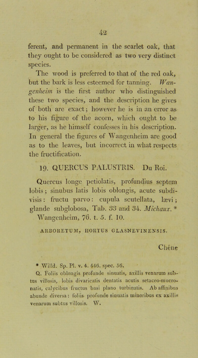 ferent, and permanent in the scarlet oak, that they ought to be considered as two very distinct species. The wood is preferred to that of the red oak, but the bark is less esteemed for tanning. Wan- genheim is the first author who distinguished these two species, and the description he gives of both are exact; however he is in an error as to his figure of the acorn, which ought to be larger, as he himself confesses in his description. In general the figures of Wangenheim are good as to the leaves, but incorrect in what respects the fructification. 19. aUERCUS PALUSTRIS. Du Roi. Quercus longe petiolatis, profundius septem lobis; sinubus latis lobis oblongis, acute subdi- visis: fructu parvo; cupula scutellata, Ijevi; glande subglobosa. Tab. 33 and 34. Michaux. * Wangeiiheim, 76. t. 5. f. 10. ARBORETUM, HORTUS GLASNEVINENSIS. Cheiie • Willd. Sp. PI. V. 4. 446. spec. 56. Q. Foliis oblongis profunde sinuutis, axillis venarum suT>- tns villosis, lobis divaricatis dentatis acutis setaceo-mucro- nalis, calycibus fVuctus basi piano turbinatis. Ab affinibus abunde diversa: foliis profunde sinuatis minoribus ex axillis venarum subtus A'illosis. W.