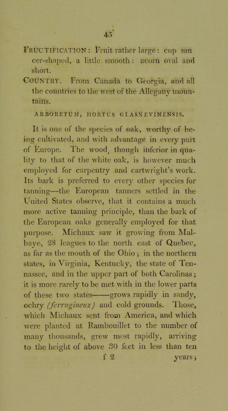 Fructification: Fruit rather large: cup sau cer-shaped, a little, smooth : acorn oval and short. Country. From Canada to Georgia, and all the countries to the west of the Allegany moun- tains. ARBORETUM, IIORTUS G LASNEVINENSIS, It is one of the .species of oak, nmrthy of be- ing cultivated, and with advantage in every part of Europe, The wood^ though inferior in qua- lity to that of the white oak, is however much employed for carpentry and Cartwright’s work. Its bark is preferred to every other species for tanning—the European tanners settled in the United States observe, that it contains a much more active tanning principle, than the bark of the European oaks generally employed for that purpose. Michaux saw it growing from Mal- baye, 28 leagues to the north east of Quebec, as far as the mouth of the Ohio ; in the northern states, in Virginia, Kentucky, the state of Ten- nassee, and in the upper part of both Carolinas; it is more rarely to be met with in the lower parts of Uiese two states grows rapidly in sandy, ochry (ferruginenx) and cold grounds. Those, which Michaux sent from America, and which were planted at Kambouillet to the number of many thousands, grew most rapidly, arriving to the height of above 30 feet in less than ten f 2 years i