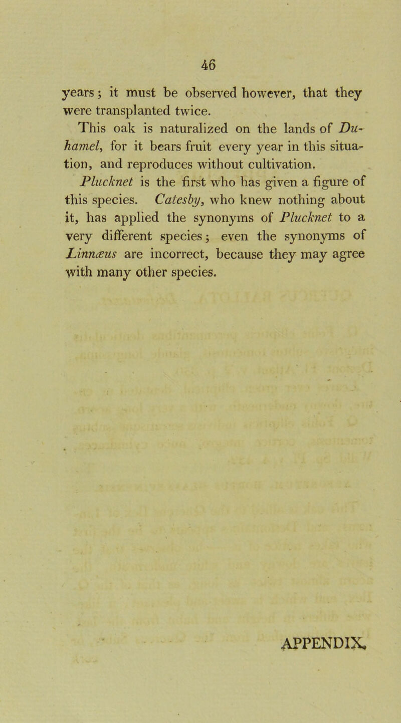 years; it must be observed however, that they were transplanted twice. This oak is naturalized on the lands of Du~ hamely for it bears fruit every year in this situa- tion, and reproduces without cultivation. Plucknet is the first who has given a figure of this species. Catesby, who knew nothing about it, has applied the synonyms of Plucknet to a very different species; even the synonyms of Linnaeus are incorrect, because they may agree with many other species. APPENDIX