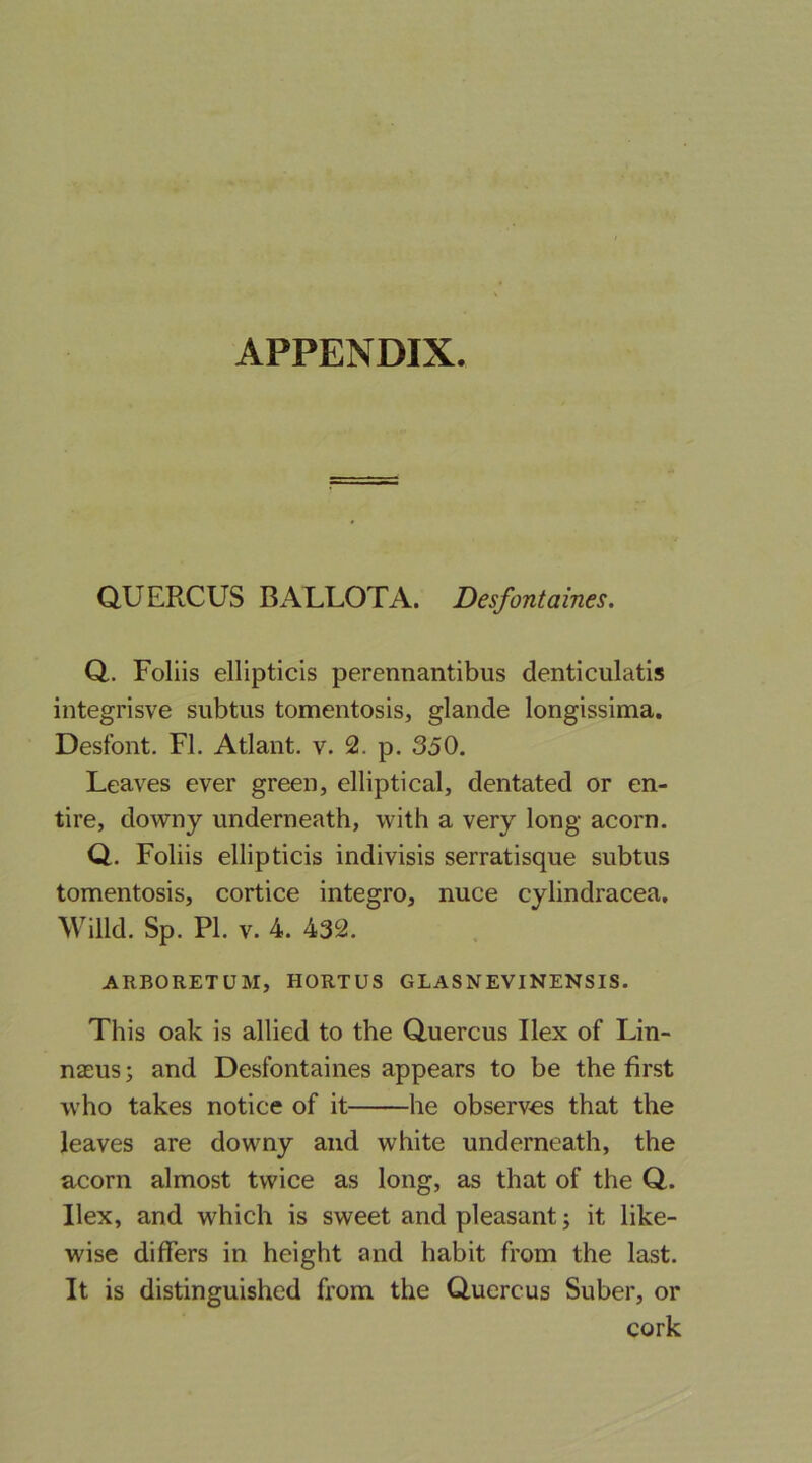 Q.UERCUS BALLOTA. Desfontaines. Q.. Foliis ellipticis perennantibus denticulatis integrisve subtus tomentosis, glande longissima. Desfont. FL Atlant. v. 2. p. 350. Leaves ever green, elliptical, dentated or en- tire, downy underneath, with a very long acorn. Q. Foliis ellipticis indivisis serratisque subtus tomentosis, cortice integro, nuce cylindracea, Willd. Sp. PI. V. 4. 432. ARBORETUM, HORTUS GLASNEVINENSIS. This oak is allied to the Quercus Ilex of Lin- naeus ; and Desfontaines appears to be the first who takes notice of it he observes that the leaves are downy and white underneath, the acorn almost twice as long, as that of the Q. Ilex, and which is sweet and pleasant; it like- wise differs in height and habit from the last. It is distinguished from the Quercus Suber, or cork
