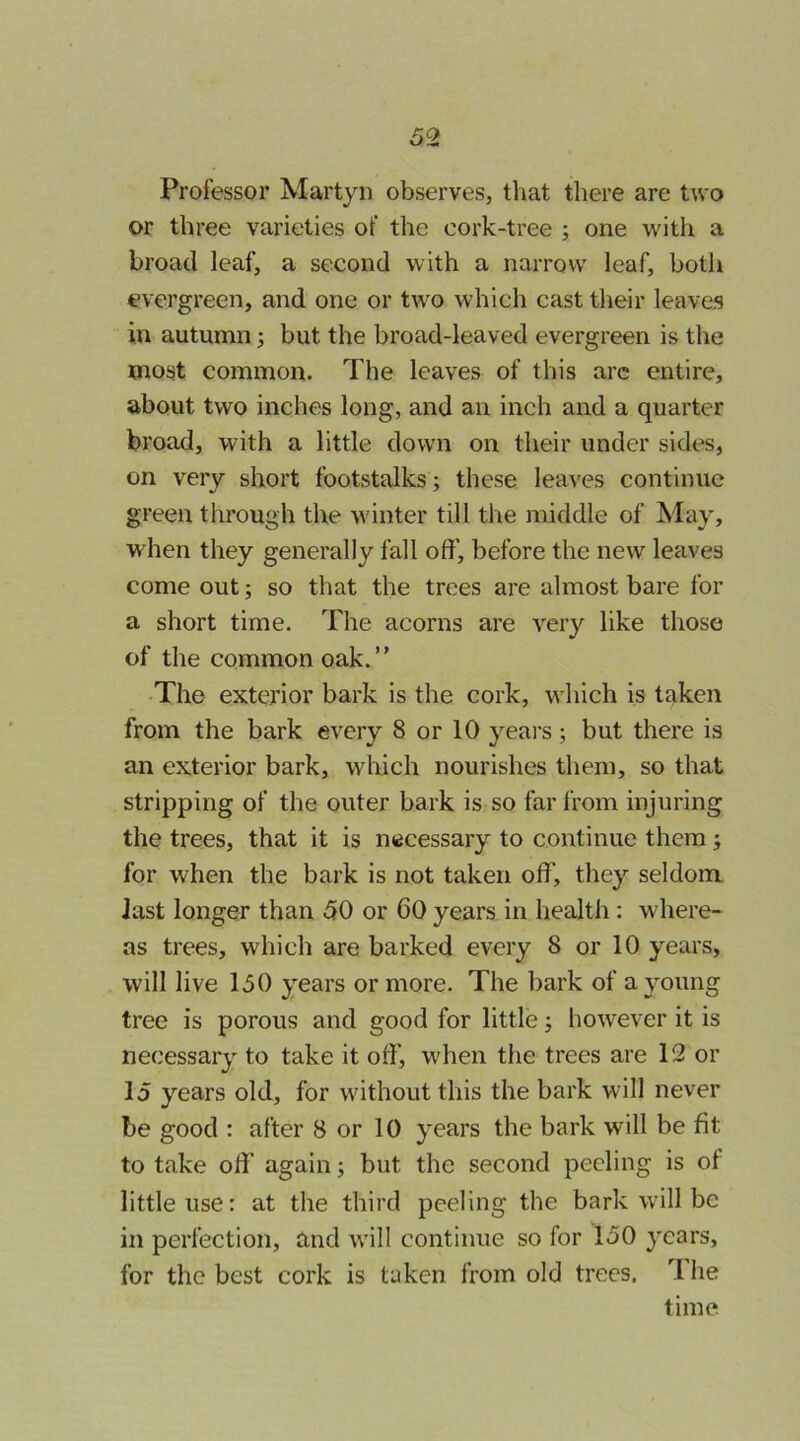 Professor Martyn observes, tliat there are two or three varieties of the cork-tree ; one with a broad leaf, a second with a narrow leaf, both evergreen, and one or two which cast their leaves in autumn ^ but the broad-leaved evergreen is the most common. The leaves of this arc entire, about two inches long, and an inch and a quarter broad, with a little down on their under sides, on very short footstalks ; these leaves continue green through the winter till the middle of May, when they generally fall off, before the new leaves come out; so that the trees are almost bare for a short time. The acorns are very like those of the common oak.” •The exterior bark is the cork, which is taken from the bark every 8 or 10 years; but there is an exterior bark, which nourishes them, so that stripping of the outer bark is so far from injuring the trees, that it is necessary to continue them; for when the bark is not taken off, they seldom last longer than 50 or 60 years in health; where- as trees, which are barked every 8 or 10 years, will live 150 years or more. The bark of a young tree is porous and good for little; however it is necessary to take it off, when the trees are 12 or 15 years old, for without this the bark will never be good : after 8 or 10 years the bark will be fit to take off again; but the second peeling is of little use: at the third peeling the bark will be in perfection, and will continue so for 150 years, for the best cork is taken from old trees. The time