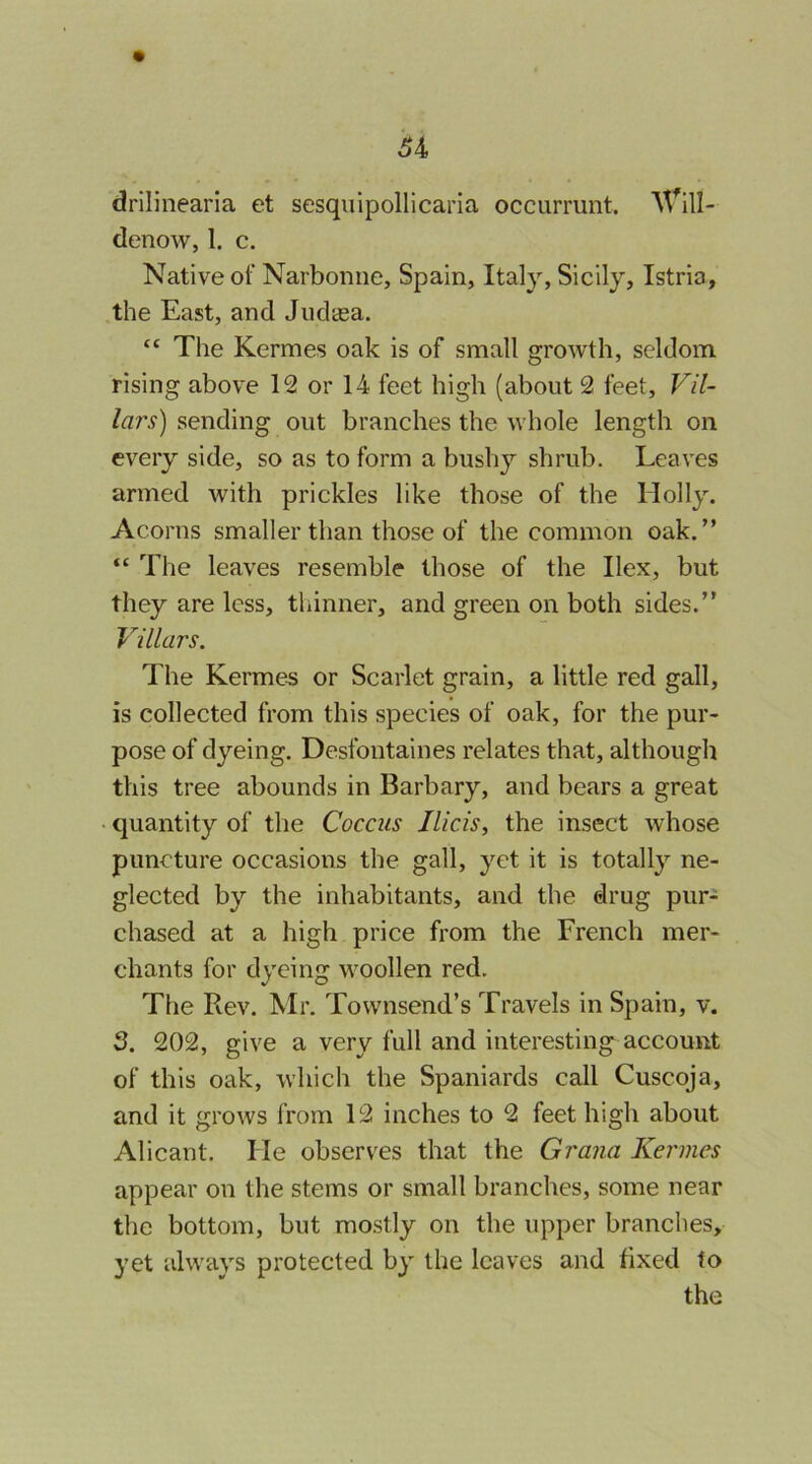 drilinearia et sesquipollicaria occurrunt. denow, 1. c. Native of Narbonne, Spain, Italy, Sicily, Istria, the East, and Judaea. “ The Kermes oak is of small growth, seldom rising above 12 or 14 feet high (about 2 feet, Vil- lars) sending out branches the whole length on every side, so as to form a bushy shrub. Leaves armed with prickles like those of the Holly. Acorns smaller than those of the common oak.” “ The leaves resemble those of the Ilex, but they are less, thinner, and green on both sides.” Villars. The Kermes or Scarlet grain, a little red gall, is collected from this species of oak, for the pur- pose of dyeing. Desfontaines relates that, although this tree abounds in Barbary, and bears a great • quantity of the Coccus Ilicis, the insect whose puncture occasions the gall, yet it is totally ne- glected by the inhabitants, and the drug pur- chased at a high price from the French mer- chants for dyeing woollen red. The Rev. Mr. Townsend’s Travels in Spain, v. 2. 202, give a very full and interesting^ account of this oak, which the Spaniards call Cuscoja, and it grows from 12 inches to 2 feet high about Alicant. He observes that the Grana Kermes appear on the stems or small branches, some near the bottom, but mostly on the upper branches, yet always protected by the leaves and fixed to the