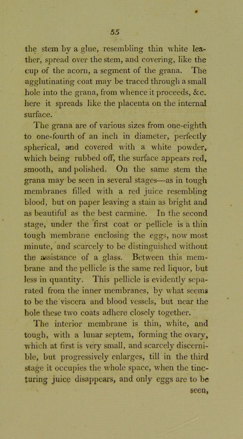 the stem by a glue, resembling thin white lea- ther, spread over the stem, and covering, like the cup of the acorn, a segment of the grana. The agglutinating coat may be traced through a small hole into the grana, from whence it proceeds, &c. here it spreads like the placenta on the internal surface. The grana are of various sizes from one-eighth to one-fourth of an inch in diameter, perfectly spherical, and covered with a white powder, which being rubbed off, the surface appears red, smooth, and polished. On the same stem the grana may be seen in several stages—as in tough membranes filled with a red juice resembling blood, but on paper leaving a stain as bright and as beautiful as the best carmine. In the second stage, under the first coat or pellicle is a thin tough membrane enclosing the eggs, now most minute, and scarcely to be distinguished without the assistance of a glass. Between this mem- brane and the pellicle is the same red liquor, but less in quantity. This pellicle is evidently sepa- rated from the inner membranes, by what seems to be the viscera and blood vessels, but near the hole these two coats adhere closely together. The interior membrane is thin, white, and tough, with a lunar septem, forming the ovary, which at first is very small, and scarcely discerni- ble, but progressively enlarges, till in the third stage it occupies the whole space, when the tinc- turing juice disappears, and only eggs are to be seen,