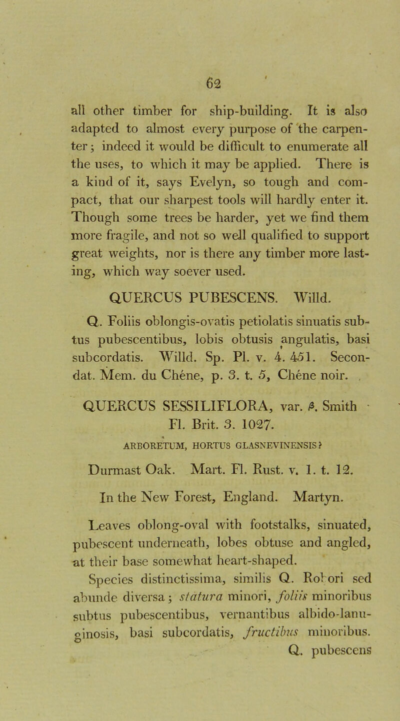 all other timber for ship-building. It is also adapted to almost every purpose of the carpen- ter ; indeed it would be dithcult to enumerate all the uses, to which it may be applied. There is a kind of it, says Evelyn, so tough and com- pact, that our sharpest tools will hardly enter it. Though some trees be harder, yet we find them more fragile, and not so well qualified to support great weights, nor is there any timber more last- ing, which way soever used. aUERCUS PUBESCENS. Willd. Q. Foliis oblongis-ovatis petiolatis sinuatis sub- tus pubescentibus, lobis obtusis angulatis, basi subcordatis. Willd, Sp. PI. v. 4. 451. Secon- dat. Mem. du Chene, p. 3. t. 5, Chene noir. aUERCUS SESSILIFLORA, var. /s. Smith • FI. Brit. 3. 1027. « ARBOR.ETUM, HORTUS GL.\SNEVINENSIS ? Durmast Oak. Mart. FI. Rust. v. 1. t. 12. In the New Forest, England. Martyn, Leaves oblong-oval with footstalks, sinuated, pubescent underneath, lobes obtuse and angled, at their base somewhat heart-shaped. Species distinctissima, similis Q. Rohori sed abunde diversa; sfatura minori, foliis minoribus subtus pubescentibus, vernantibus albido-lanu- ginosis, basi subcordatis, friictibus minoribus. ' Q. pubescens