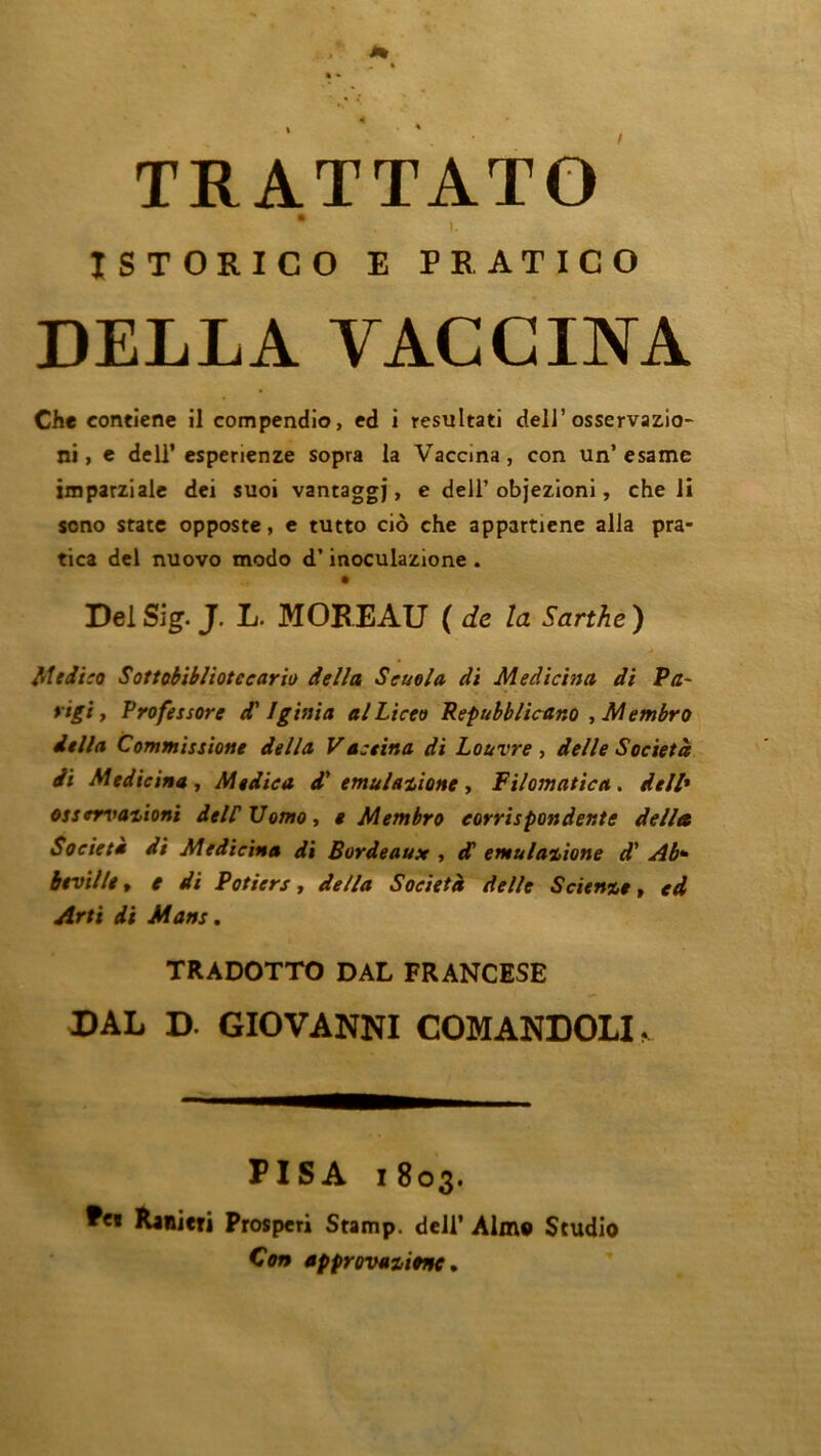 TRATTATO • i. ISTORICO E PRATICO DELL A VACCINA Che contiene il compendio, ed i resultati dell’ osservazio- ni, e dell’ esperienze sopra la Vaccina, con un’esamc imparziale dci suoi vantaggj, e dell’ objezioni, che li sono State opposte, e tutto cio che appartiene alla pra- tica del nuovo modo d’inoculazione . Del Sig. J. L. MOBEAU ( de la Sarthe ) Mciïco Sottobibliotecario délia Seuola di Medicina di Pa~ vtgi y Professore d'Iginia al Liceo Repubblicano , Membro itlla Commissione délia Vaseitta di Louvre y delle Société di Medicina y Medica d'emulatione , Filomatica. dell» osservationi delCVomoy $ Membro eorrhpon dente délia Société di Medicina di Bordeaux , d emulaiione d'Ab* btvillty e di Potiers, délia Société delle Science, cd Arti di Mans. TRADOTTO DAL FRANCESE DAL D. GIOVANNI COMANDOLI «, PIS A i 803. Ranieri Prosperi Stamp. dell’ Aime Studio Con approvauonc.