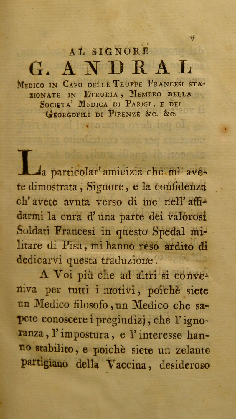 ♦ Ali SIGNORE G. ANDRAL Medico in Capo dellE Truppe Francesi sta- ZIONATE IN EtrURIA » MeMBRO DELLA SoCIETA’ MeDICA DI FaRIGI , E DEI Georgofili di Firenze &C. T . ..... JLJa particolar* amicizia che mi ave-» te dimostrata, Signore, e la confîdenza ch* avete avuta verso di me neU’affi- darmi la cura d’una parte dei valorosi Soldati Francesi in questo Spedal mi- litare di Pisa, mi hanno reso ardito di dedicarvi questa traduzioire. A Yoi più che ad altri si conve- rtira per tutti i motivi, poichè siete un Medico filosofo, un Medico che sa- î>ete conoscere i pregiudizj, che Y igno~ ranza, Y impostura, e Y interesse han- no stabilito, e poichè siete un zelante partigiauo délia Vaccina, desideroso